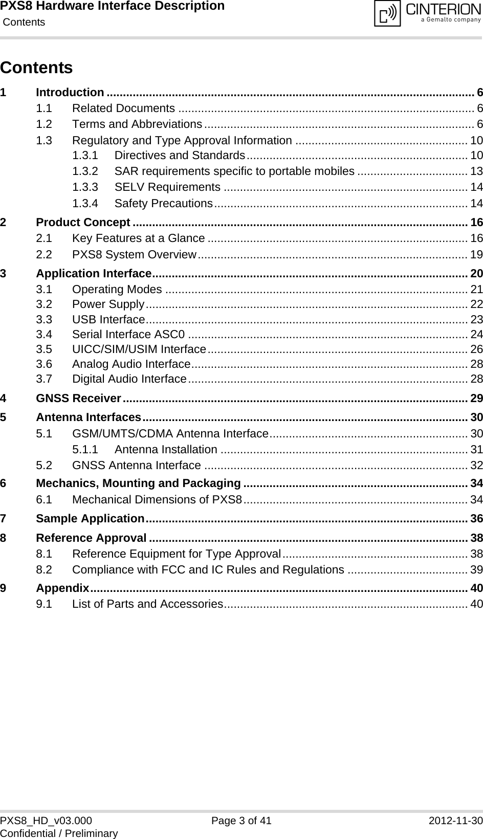 PXS8 Hardware Interface Description Contents41PXS8_HD_v03.000 Page 3 of 41 2012-11-30Confidential / PreliminaryContents1 Introduction ................................................................................................................. 61.1 Related Documents ........................................................................................... 61.2 Terms and Abbreviations................................................................................... 61.3 Regulatory and Type Approval Information ..................................................... 101.3.1 Directives and Standards.................................................................... 101.3.2 SAR requirements specific to portable mobiles .................................. 131.3.3 SELV Requirements ........................................................................... 141.3.4 Safety Precautions.............................................................................. 142 Product Concept ....................................................................................................... 162.1 Key Features at a Glance ................................................................................ 162.2 PXS8 System Overview................................................................................... 193 Application Interface................................................................................................. 203.1 Operating Modes ............................................................................................. 213.2 Power Supply................................................................................................... 223.3 USB Interface................................................................................................... 233.4 Serial Interface ASC0 ...................................................................................... 243.5 UICC/SIM/USIM Interface................................................................................ 263.6 Analog Audio Interface..................................................................................... 283.7 Digital Audio Interface...................................................................................... 284 GNSS Receiver.......................................................................................................... 295 Antenna Interfaces.................................................................................................... 305.1 GSM/UMTS/CDMA Antenna Interface............................................................. 305.1.1 Antenna Installation ............................................................................ 315.2 GNSS Antenna Interface ................................................................................. 326 Mechanics, Mounting and Packaging ..................................................................... 346.1 Mechanical Dimensions of PXS8..................................................................... 347 Sample Application................................................................................................... 368 Reference Approval .................................................................................................. 388.1 Reference Equipment for Type Approval......................................................... 388.2 Compliance with FCC and IC Rules and Regulations ..................................... 399 Appendix.................................................................................................................... 409.1 List of Parts and Accessories........................................................................... 40