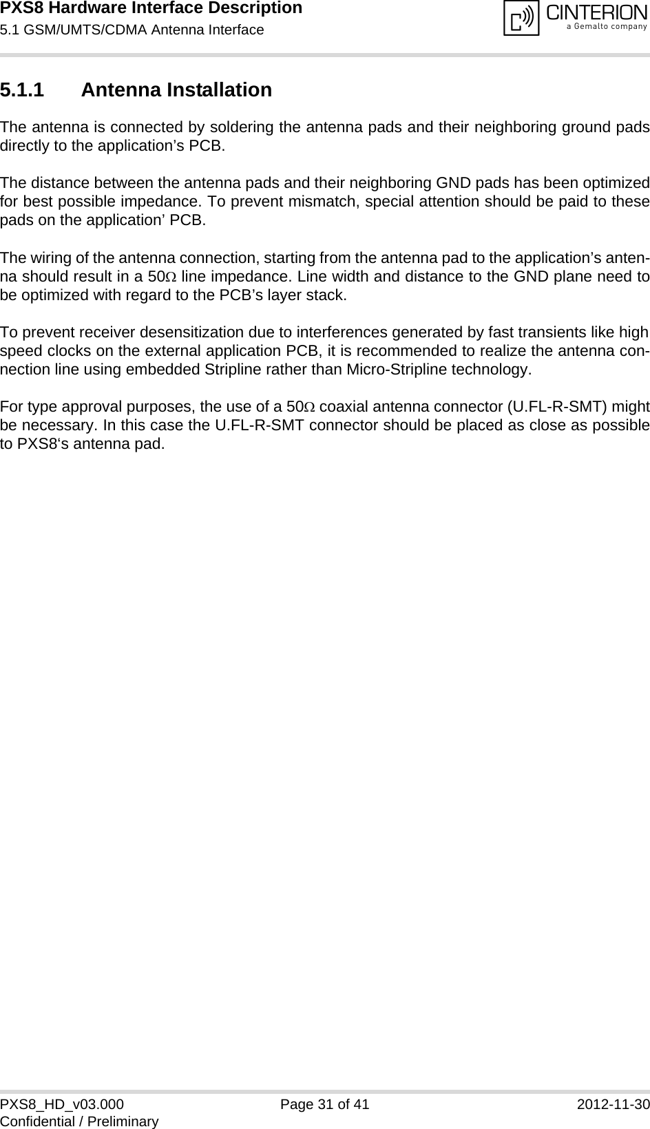 PXS8 Hardware Interface Description5.1 GSM/UMTS/CDMA Antenna Interface33PXS8_HD_v03.000 Page 31 of 41 2012-11-30Confidential / Preliminary5.1.1 Antenna InstallationThe antenna is connected by soldering the antenna pads and their neighboring ground padsdirectly to the application&rsquo;s PCB.The distance between the antenna pads and their neighboring GND pads has been optimizedfor best possible impedance. To prevent mismatch, special attention should be paid to thesepads on the application&rsquo; PCB.The wiring of the antenna connection, starting from the antenna pad to the application&rsquo;s anten-na should result in a 50 line impedance. Line width and distance to the GND plane need tobe optimized with regard to the PCB&rsquo;s layer stack. To prevent receiver desensitization due to interferences generated by fast transients like highspeed clocks on the external application PCB, it is recommended to realize the antenna con-nection line using embedded Stripline rather than Micro-Stripline technology. For type approval purposes, the use of a 50 coaxial antenna connector (U.FL-R-SMT) mightbe necessary. In this case the U.FL-R-SMT connector should be placed as close as possibleto PXS8&lsquo;s antenna pad.