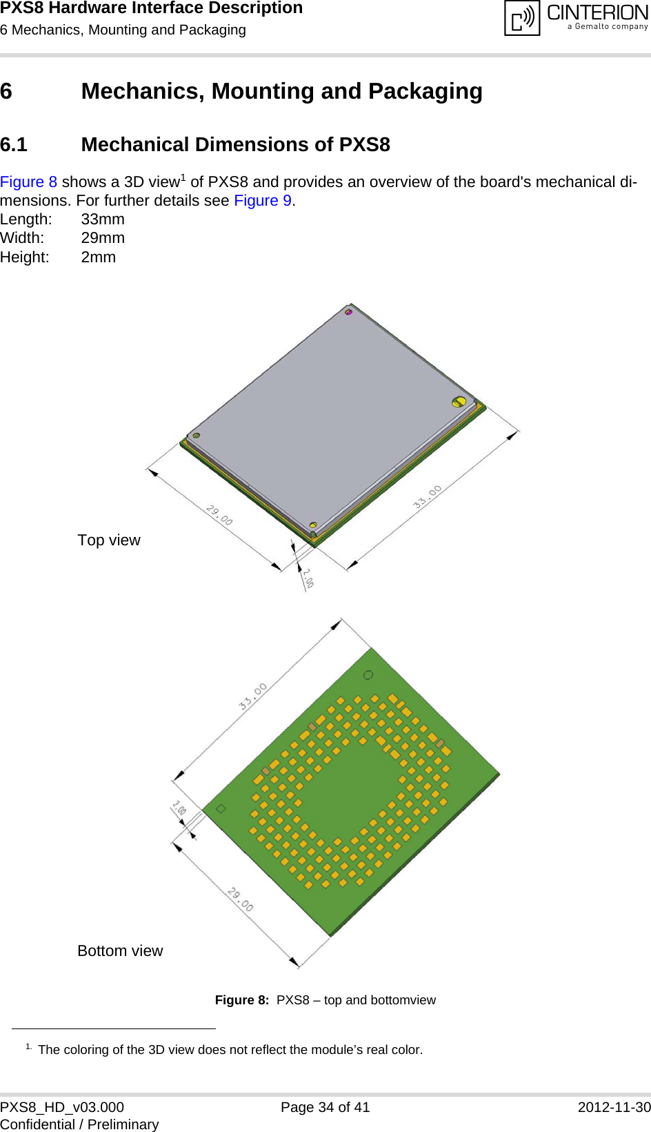 PXS8 Hardware Interface Description6 Mechanics, Mounting and Packaging35PXS8_HD_v03.000 Page 34 of 41 2012-11-30Confidential / Preliminary6 Mechanics, Mounting and Packaging6.1 Mechanical Dimensions of PXS8Figure 8 shows a 3D view1 of PXS8 and provides an overview of the board's mechanical di-mensions. For further details see Figure 9. Length: 33mmWidth: 29mmHeight: 2mmFigure 8:  PXS8 &ndash; top and bottomview1. The coloring of the 3D view does not reflect the module&rsquo;s real color.Top viewBottom view