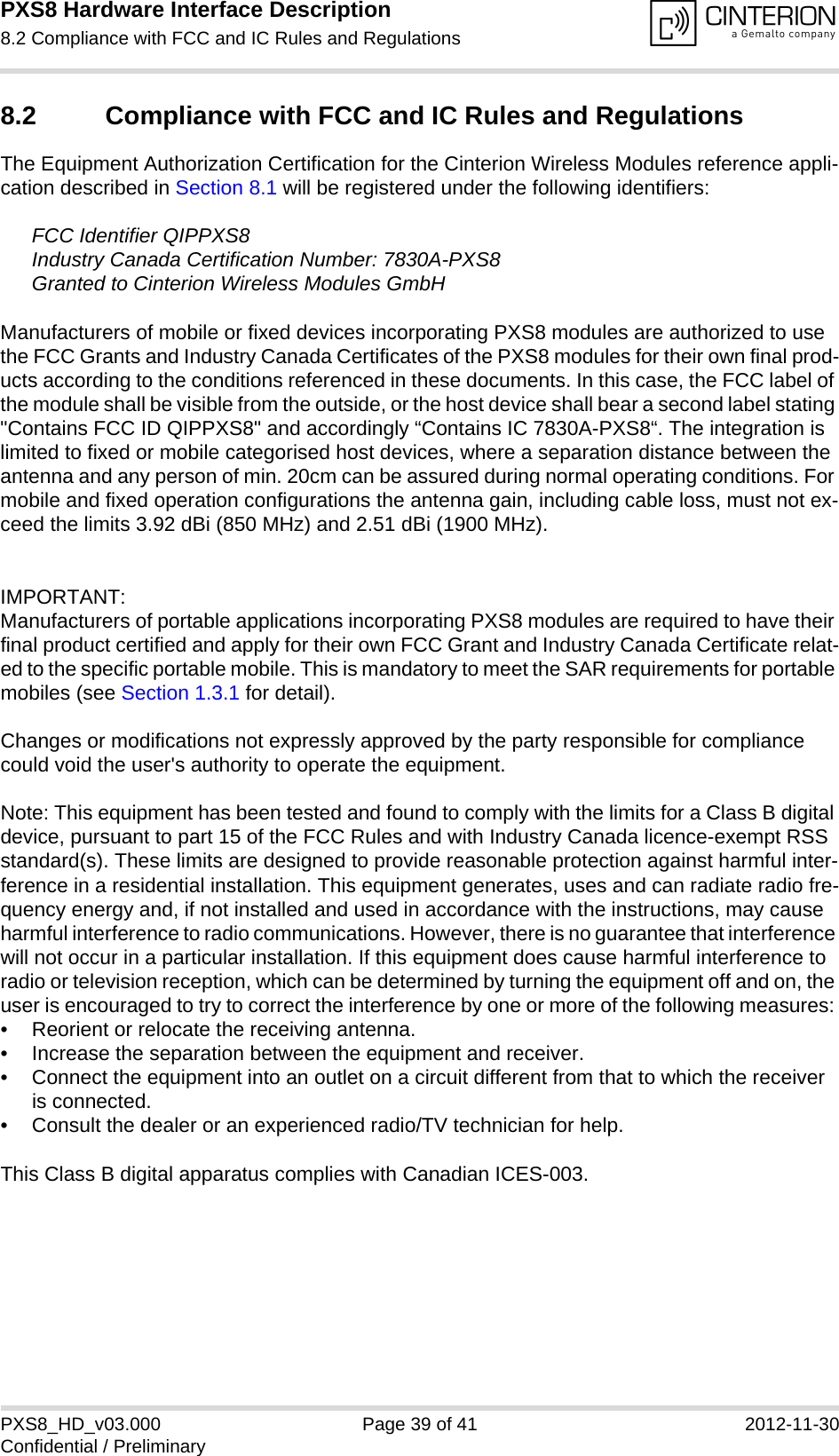 PXS8 Hardware Interface Description8.2 Compliance with FCC and IC Rules and Regulations39PXS8_HD_v03.000 Page 39 of 41 2012-11-30Confidential / Preliminary8.2 Compliance with FCC and IC Rules and Regulations The Equipment Authorization Certification for the Cinterion Wireless Modules reference appli-cation described in Section 8.1 will be registered under the following identifiers:FCC Identifier QIPPXS8Industry Canada Certification Number: 7830A-PXS8Granted to Cinterion Wireless Modules GmbH Manufacturers of mobile or fixed devices incorporating PXS8 modules are authorized to use the FCC Grants and Industry Canada Certificates of the PXS8 modules for their own final prod-ucts according to the conditions referenced in these documents. In this case, the FCC label of the module shall be visible from the outside, or the host device shall bear a second label stating "Contains FCC ID QIPPXS8" and accordingly &ldquo;Contains IC 7830A-PXS8&ldquo;. The integration is limited to fixed or mobile categorised host devices, where a separation distance between the antenna and any person of min. 20cm can be assured during normal operating conditions. For mobile and fixed operation configurations the antenna gain, including cable loss, must not ex-ceed the limits 3.92 dBi (850 MHz) and 2.51 dBi (1900 MHz).IMPORTANT:Manufacturers of portable applications incorporating PXS8 modules are required to have their final product certified and apply for their own FCC Grant and Industry Canada Certificate relat-ed to the specific portable mobile. This is mandatory to meet the SAR requirements for portable mobiles (see Section 1.3.1 for detail).Changes or modifications not expressly approved by the party responsible for compliance could void the user's authority to operate the equipment.Note: This equipment has been tested and found to comply with the limits for a Class B digital device, pursuant to part 15 of the FCC Rules and with Industry Canada licence-exempt RSS standard(s). These limits are designed to provide reasonable protection against harmful inter-ference in a residential installation. This equipment generates, uses and can radiate radio fre-quency energy and, if not installed and used in accordance with the instructions, may cause harmful interference to radio communications. However, there is no guarantee that interference will not occur in a particular installation. If this equipment does cause harmful interference to radio or television reception, which can be determined by turning the equipment off and on, the user is encouraged to try to correct the interference by one or more of the following measures: &bull; Reorient or relocate the receiving antenna. &bull; Increase the separation between the equipment and receiver. &bull; Connect the equipment into an outlet on a circuit different from that to which the receiver is connected. &bull; Consult the dealer or an experienced radio/TV technician for help.This Class B digital apparatus complies with Canadian ICES-003.