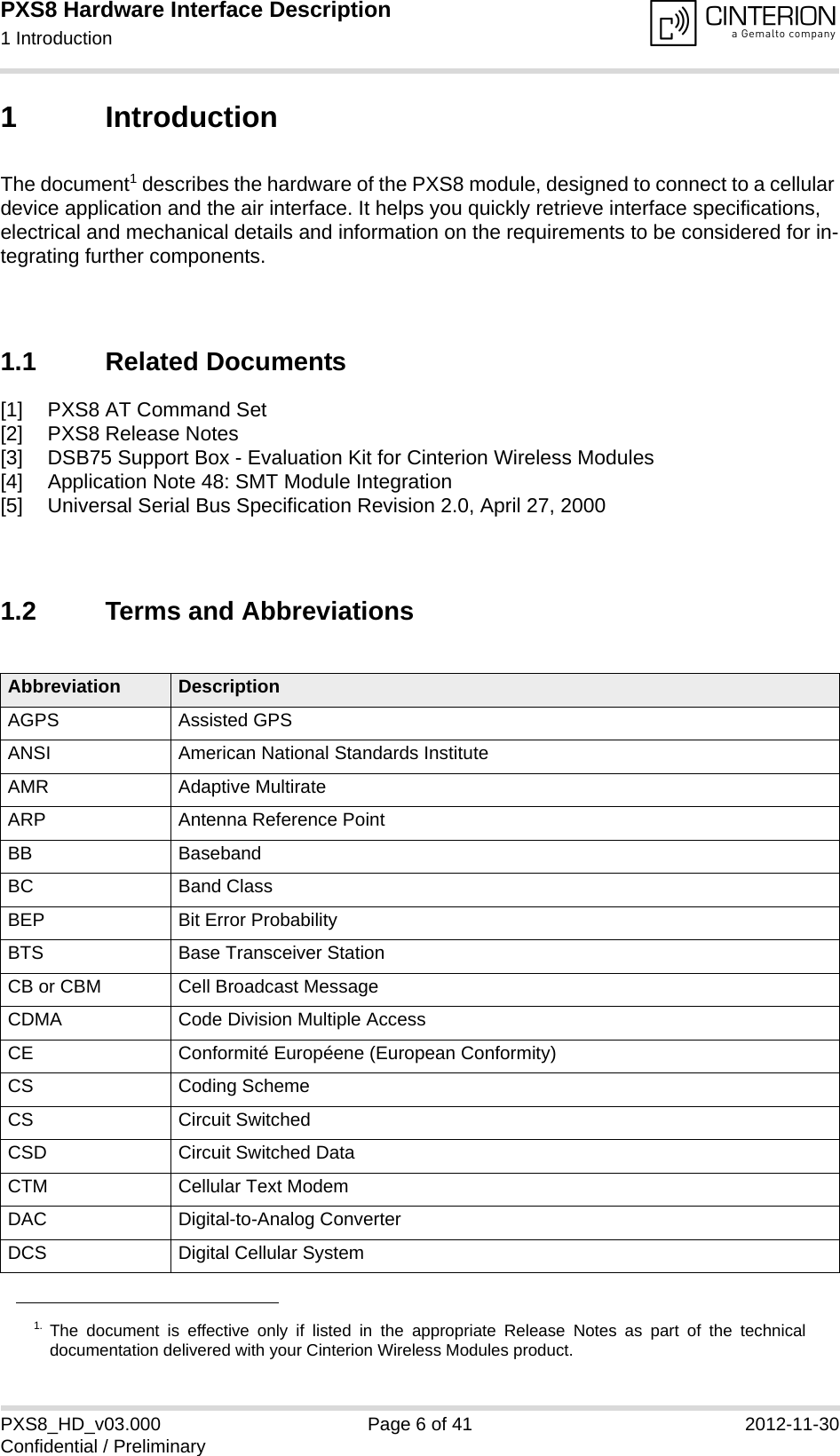 PXS8 Hardware Interface Description1 Introduction15PXS8_HD_v03.000 Page 6 of 41 2012-11-30Confidential / Preliminary1 IntroductionThe document1 describes the hardware of the PXS8 module, designed to connect to a cellular device application and the air interface. It helps you quickly retrieve interface specifications, electrical and mechanical details and information on the requirements to be considered for in-tegrating further components.1.1 Related Documents[1] PXS8 AT Command Set[2] PXS8 Release Notes[3] DSB75 Support Box - Evaluation Kit for Cinterion Wireless Modules[4] Application Note 48: SMT Module Integration[5] Universal Serial Bus Specification Revision 2.0, April 27, 20001.2 Terms and Abbreviations1. The document is effective only if listed in the appropriate Release Notes as part of the technicaldocumentation delivered with your Cinterion Wireless Modules product.Abbreviation DescriptionAGPS Assisted GPSANSI American National Standards InstituteAMR Adaptive MultirateARP Antenna Reference PointBB BasebandBC Band ClassBEP Bit Error ProbabilityBTS Base Transceiver StationCB or CBM Cell Broadcast MessageCDMA Code Division Multiple AccessCE Conformit&eacute; Europ&eacute;ene (European Conformity)CS Coding SchemeCS Circuit SwitchedCSD Circuit Switched DataCTM Cellular Text ModemDAC Digital-to-Analog ConverterDCS Digital Cellular System