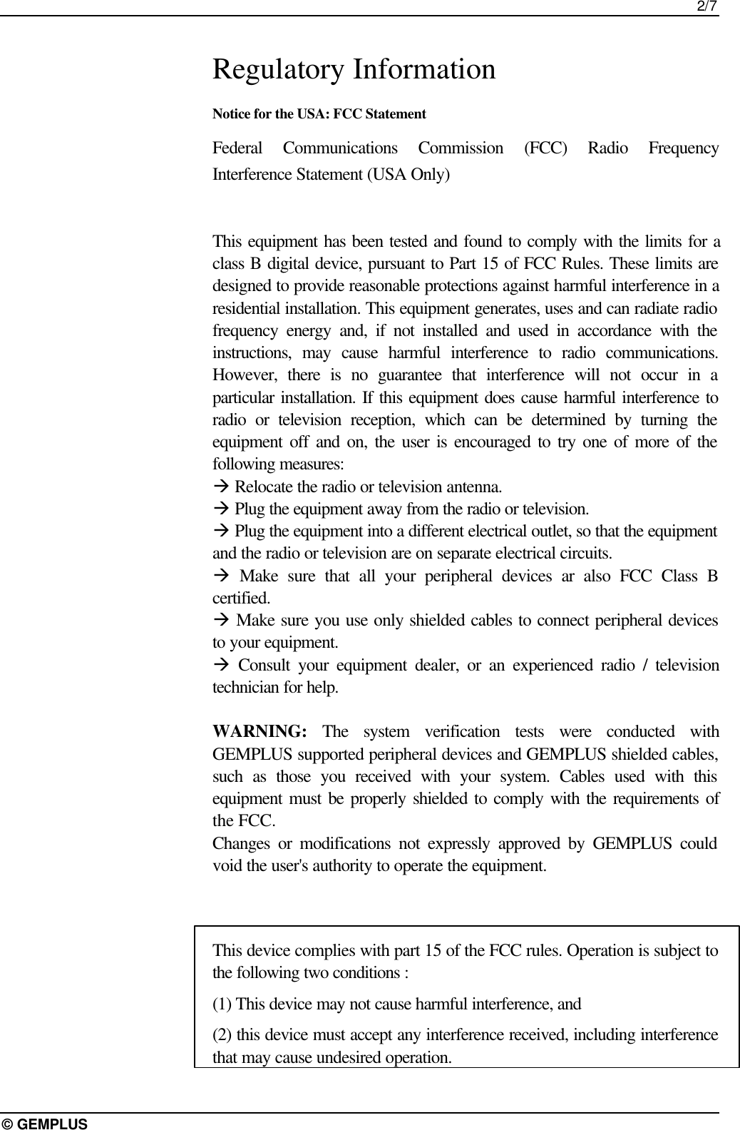 2/7© GEMPLUSRegulatory InformationNotice for the USA: FCC StatementFederal Communications Commission (FCC) Radio FrequencyInterference Statement (USA Only)This equipment has been tested and found to comply with the limits for aclass B digital device, pursuant to Part 15 of FCC Rules. These limits aredesigned to provide reasonable protections against harmful interference in aresidential installation. This equipment generates, uses and can radiate radiofrequency energy and, if not installed and used in accordance with theinstructions, may cause harmful interference to radio communications.However, there is no guarantee that interference will not occur in aparticular installation. If this equipment does cause harmful interference toradio or television reception, which can be determined by turning theequipment off and on, the user is encouraged to try one of more of thefollowing measures:à Relocate the radio or television antenna.à Plug the equipment away from the radio or television.à Plug the equipment into a different electrical outlet, so that the equipmentand the radio or television are on separate electrical circuits.à Make sure that all your peripheral devices ar also FCC Class Bcertified.à Make sure you use only shielded cables to connect peripheral devicesto your equipment.à Consult your equipment dealer, or an experienced radio / televisiontechnician for help.WARNING: The system verification tests were conducted withGEMPLUS supported peripheral devices and GEMPLUS shielded cables,such as those you received with your system. Cables used with thisequipment must be properly shielded to comply with the requirements ofthe FCC.Changes or modifications not expressly approved by GEMPLUS couldvoid the user&apos;s authority to operate the equipment.This device complies with part 15 of the FCC rules. Operation is subject tothe following two conditions :(1) This device may not cause harmful interference, and(2) this device must accept any interference received, including interferencethat may cause undesired operation.