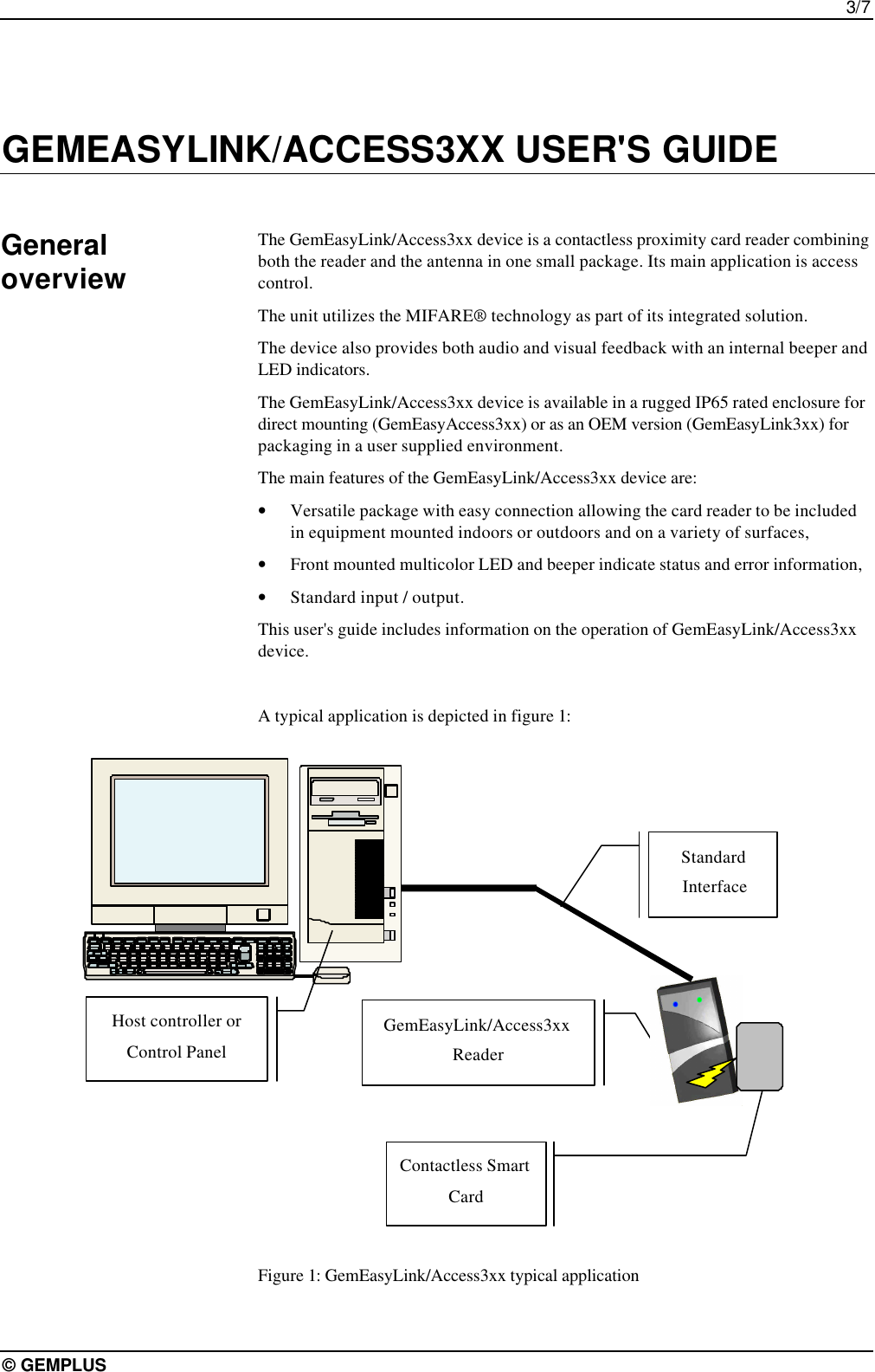 3/7© GEMPLUSGEMEASYLINK/ACCESS3XX USER&apos;S GUIDEThe GemEasyLink/Access3xx device is a contactless proximity card reader combiningboth the reader and the antenna in one small package. Its main application is accesscontrol.The unit utilizes the MIFARE® technology as part of its integrated solution.The device also provides both audio and visual feedback with an internal beeper andLED indicators.The GemEasyLink/Access3xx device is available in a rugged IP65 rated enclosure fordirect mounting (GemEasyAccess3xx) or as an OEM version (GemEasyLink3xx) forpackaging in a user supplied environment.The main features of the GemEasyLink/Access3xx device are:• Versatile package with easy connection allowing the card reader to be includedin equipment mounted indoors or outdoors and on a variety of surfaces,• Front mounted multicolor LED and beeper indicate status and error information,• Standard input / output.This user&apos;s guide includes information on the operation of GemEasyLink/Access3xxdevice.A typical application is depicted in figure 1:Figure 1: GemEasyLink/Access3xx typical applicationGeneraloverviewHost controller orControl PanelGemEasyLink/Access3xxReaderContactless SmartCardStandard Interface