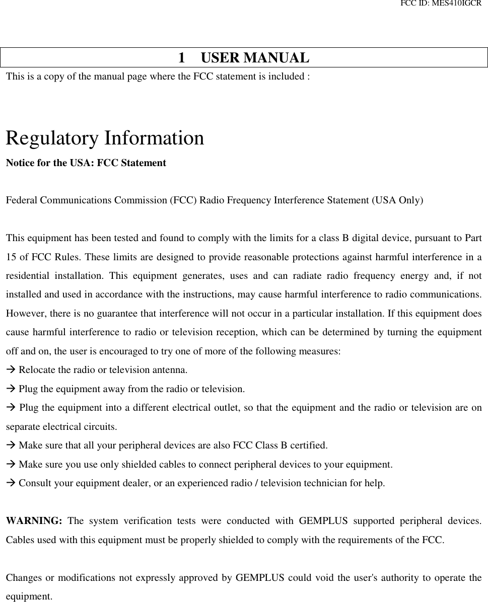 FCC ID: MES410IGCR1 USER MANUALThis is a copy of the manual page where the FCC statement is included :Regulatory InformationNotice for the USA: FCC StatementFederal Communications Commission (FCC) Radio Frequency Interference Statement (USA Only)This equipment has been tested and found to comply with the limits for a class B digital device, pursuant to Part15 of FCC Rules. These limits are designed to provide reasonable protections against harmful interference in aresidential installation. This equipment generates, uses and can radiate radio frequency energy and, if notinstalled and used in accordance with the instructions, may cause harmful interference to radio communications.However, there is no guarantee that interference will not occur in a particular installation. If this equipment doescause harmful interference to radio or television reception, which can be determined by turning the equipmentoff and on, the user is encouraged to try one of more of the following measures: Relocate the radio or television antenna. Plug the equipment away from the radio or television. Plug the equipment into a different electrical outlet, so that the equipment and the radio or television are onseparate electrical circuits. Make sure that all your peripheral devices are also FCC Class B certified. Make sure you use only shielded cables to connect peripheral devices to your equipment. Consult your equipment dealer, or an experienced radio / television technician for help.WARNING: The system verification tests were conducted with GEMPLUS supported peripheral devices.Cables used with this equipment must be properly shielded to comply with the requirements of the FCC.Changes or modifications not expressly approved by GEMPLUS could void the user&apos;s authority to operate theequipment.