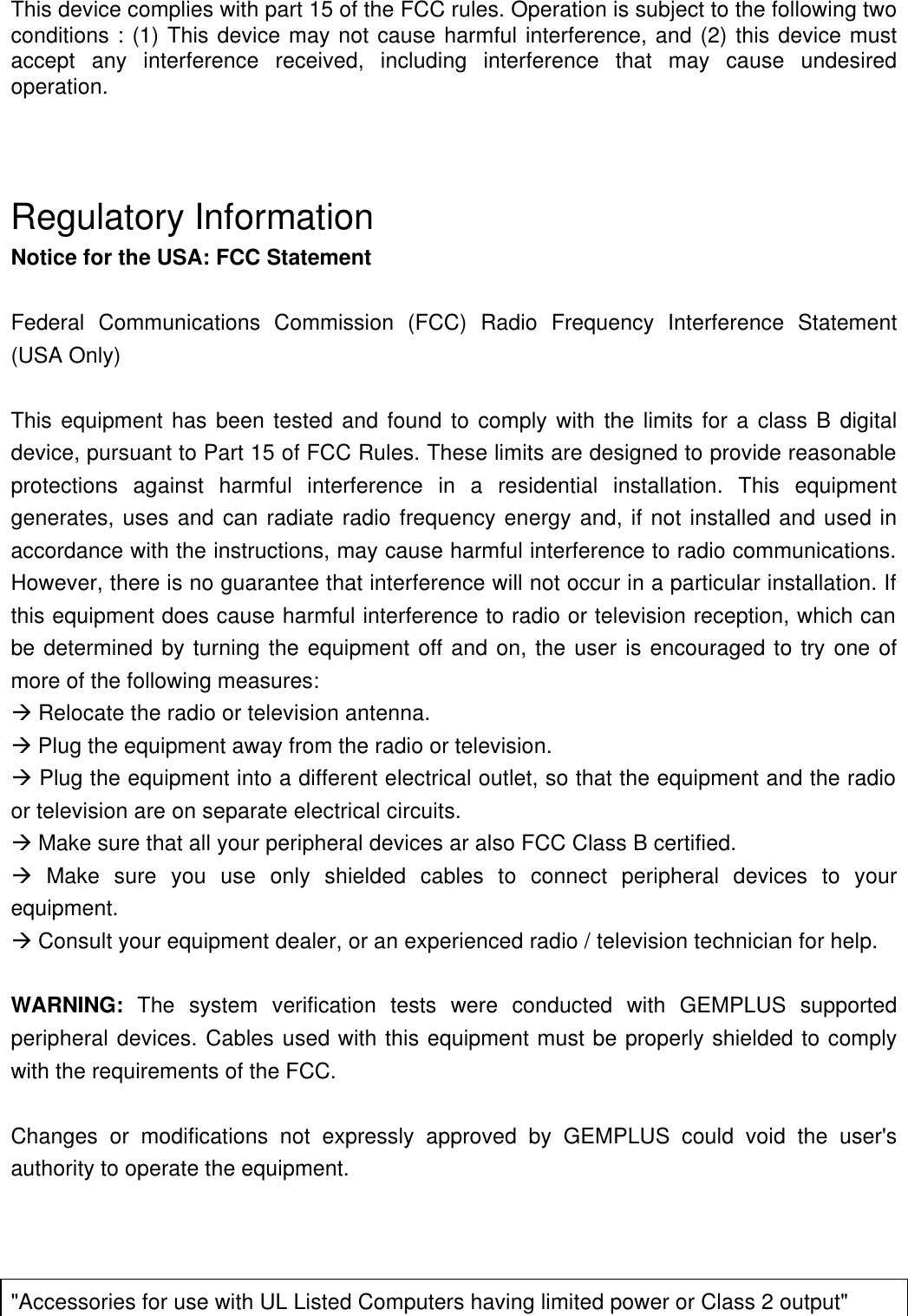    This device complies with part 15 of the FCC rules. Operation is subject to the following two conditions : (1) This device may not cause harmful interference, and (2) this device must accept any interference received, including interference that may cause undesired operation.    Regulatory Information Notice for the USA: FCC Statement  Federal Communications Commission (FCC) Radio Frequency Interference Statement (USA Only)  This equipment has been tested and found to comply with the limits for a class B digital device, pursuant to Part 15 of FCC Rules. These limits are designed to provide reasonable protections against harmful interference in a residential installation. This equipment generates, uses and can radiate radio frequency energy and, if not installed and used in accordance with the instructions, may cause harmful interference to radio communications. However, there is no guarantee that interference will not occur in a particular installation. If this equipment does cause harmful interference to radio or television reception, which can be determined by turning the equipment off and on, the user is encouraged to try one of more of the following measures: à Relocate the radio or television antenna. à Plug the equipment away from the radio or television. à Plug the equipment into a different electrical outlet, so that the equipment and the radio or television are on separate electrical circuits. à Make sure that all your peripheral devices ar also FCC Class B certified. à Make sure you use only shielded cables to connect peripheral devices to your equipment. à Consult your equipment dealer, or an experienced radio / television technician for help.  WARNING: The system verification tests were conducted with GEMPLUS supported peripheral devices. Cables used with this equipment must be properly shielded to comply with the requirements of the FCC.  Changes or modifications not expressly approved by GEMPLUS could void the user&apos;s authority to operate the equipment.    &quot;Accessories for use with UL Listed Computers having limited power or Class 2 output&quot; 