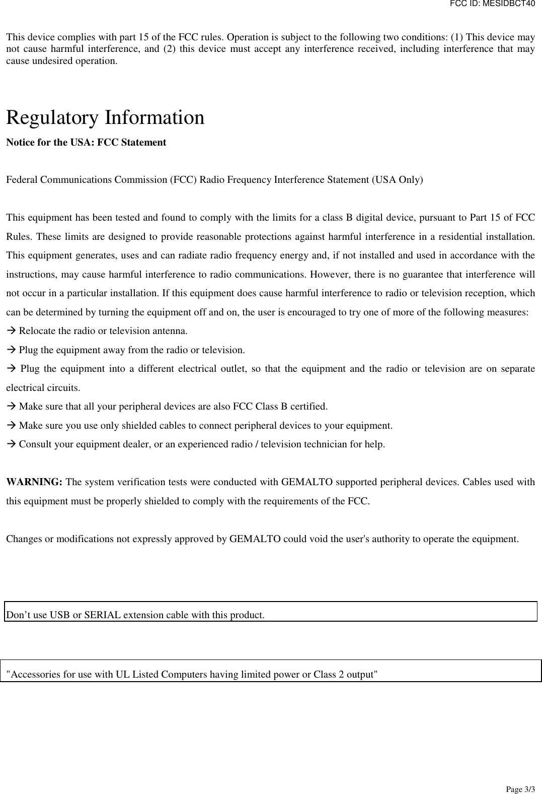 FCC ID: MESIDBCT40 Page 3/3   This device complies with part 15 of the FCC rules. Operation is subject to the following two conditions: (1) This device may not cause harmful interference, and (2) this device must accept any interference received, including interference that may cause undesired operation.   Regulatory Information Notice for the USA: FCC Statement  Federal Communications Commission (FCC) Radio Frequency Interference Statement (USA Only)  This equipment has been tested and found to comply with the limits for a class B digital device, pursuant to Part 15 of FCC Rules. These limits are designed to provide reasonable protections against harmful interference in a residential installation. This equipment generates, uses and can radiate radio frequency energy and, if not installed and used in accordance with the instructions, may cause harmful interference to radio communications. However, there is no guarantee that interference will not occur in a particular installation. If this equipment does cause harmful interference to radio or television reception, which can be determined by turning the equipment off and on, the user is encouraged to try one of more of the following measures:  Relocate the radio or television antenna.  Plug the equipment away from the radio or television.  Plug the  equipment  into  a  different electrical  outlet,  so that  the  equipment and  the  radio  or  television  are  on  separate electrical circuits.  Make sure that all your peripheral devices are also FCC Class B certified.  Make sure you use only shielded cables to connect peripheral devices to your equipment.  Consult your equipment dealer, or an experienced radio / television technician for help.  WARNING: The system verification tests were conducted with GEMALTO supported peripheral devices. Cables used with this equipment must be properly shielded to comply with the requirements of the FCC.  Changes or modifications not expressly approved by GEMALTO could void the user&apos;s authority to operate the equipment.    Don’t use USB or SERIAL extension cable with this product.        &quot;Accessories for use with UL Listed Computers having limited power or Class 2 output&quot;  