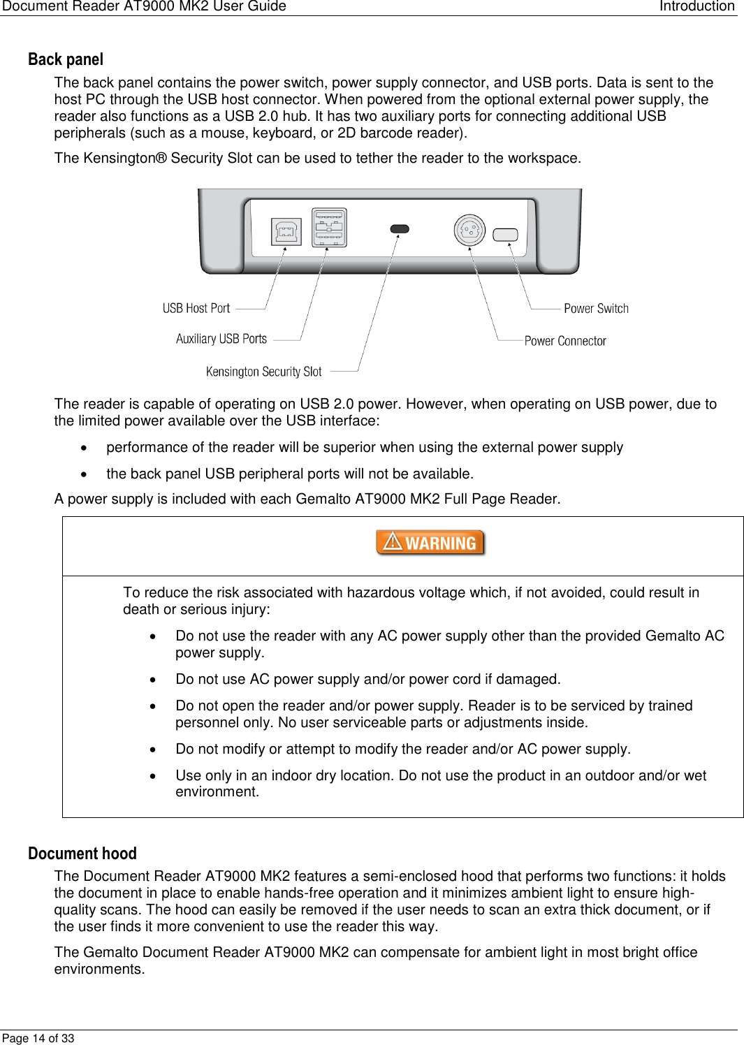 Document Reader AT9000 MK2 User Guide Introduction Page 14 of 33 Back panel The back panel contains the power switch, power supply connector, and USB ports. Data is sent to the host PC through the USB host connector. When powered from the optional external power supply, the reader also functions as a USB 2.0 hub. It has two auxiliary ports for connecting additional USB peripherals (such as a mouse, keyboard, or 2D barcode reader). The Kensington® Security Slot can be used to tether the reader to the workspace.  The reader is capable of operating on USB 2.0 power. However, when operating on USB power, due to the limited power available over the USB interface:   performance of the reader will be superior when using the external power supply   the back panel USB peripheral ports will not be available. A power supply is included with each Gemalto AT9000 MK2 Full Page Reader.  To reduce the risk associated with hazardous voltage which, if not avoided, could result in death or serious injury:   Do not use the reader with any AC power supply other than the provided Gemalto AC power supply.   Do not use AC power supply and/or power cord if damaged.   Do not open the reader and/or power supply. Reader is to be serviced by trained personnel only. No user serviceable parts or adjustments inside.   Do not modify or attempt to modify the reader and/or AC power supply.   Use only in an indoor dry location. Do not use the product in an outdoor and/or wet environment.  Document hood The Document Reader AT9000 MK2 features a semi-enclosed hood that performs two functions: it holds the document in place to enable hands-free operation and it minimizes ambient light to ensure high-quality scans. The hood can easily be removed if the user needs to scan an extra thick document, or if the user finds it more convenient to use the reader this way.  The Gemalto Document Reader AT9000 MK2 can compensate for ambient light in most bright office environments. 