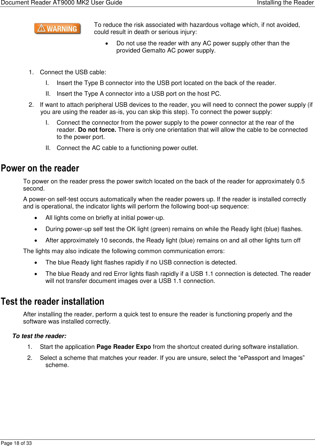 Document Reader AT9000 MK2 User Guide Installing the Reader Page 18 of 33  To reduce the risk associated with hazardous voltage which, if not avoided, could result in death or serious injury:   Do not use the reader with any AC power supply other than the provided Gemalto AC power supply.  1.  Connect the USB cable: I.  Insert the Type B connector into the USB port located on the back of the reader. II.  Insert the Type A connector into a USB port on the host PC. 2.  If want to attach peripheral USB devices to the reader, you will need to connect the power supply (if you are using the reader as-is, you can skip this step). To connect the power supply: I.  Connect the connector from the power supply to the power connector at the rear of the reader. Do not force. There is only one orientation that will allow the cable to be connected to the power port. II.  Connect the AC cable to a functioning power outlet. Power on the reader To power on the reader press the power switch located on the back of the reader for approximately 0.5 second. A power-on self-test occurs automatically when the reader powers up. If the reader is installed correctly and is operational, the indicator lights will perform the following boot-up sequence:   All lights come on briefly at initial power-up.   During power-up self test the OK light (green) remains on while the Ready light (blue) flashes.   After approximately 10 seconds, the Ready light (blue) remains on and all other lights turn off The lights may also indicate the following common communication errors:   The blue Ready light flashes rapidly if no USB connection is detected.   The blue Ready and red Error lights flash rapidly if a USB 1.1 connection is detected. The reader will not transfer document images over a USB 1.1 connection. Test the reader installation After installing the reader, perform a quick test to ensure the reader is functioning properly and the software was installed correctly. To test the reader: 1.  Start the application Page Reader Expo from the shortcut created during software installation. 2.  Select a scheme that matches your reader. If you are unsure, select the “ePassport and Images” scheme. 