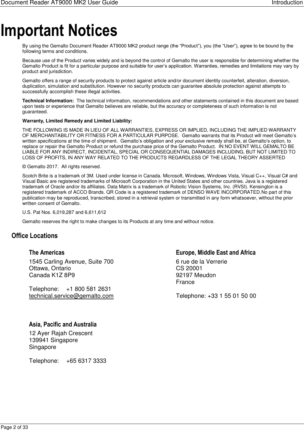 Document Reader AT9000 MK2 User Guide Introduction Page 2 of 33 Important Notices By using the Gemalto Document Reader AT9000 MK2 product range (the “Product”), you (the “User”), agree to be bound by the following terms and conditions. Because use of the Product varies widely and is beyond the control of Gemalto the user is responsible for determining whether the Gemalto Product is fit for a particular purpose and suitable for user’s application. Warranties, remedies and limitations may vary by product and jurisdiction.  Gemalto offers a range of security products to protect against article and/or document identity counterfeit, alteration, diversion, duplication, simulation and substitution. However no security products can guarantee absolute protection against attempts to successfully accomplish these illegal activities.  Technical Information:  The technical information, recommendations and other statements contained in this document are based upon tests or experience that Gemalto believes are reliable, but the accuracy or completeness of such information is not guaranteed. Warranty, Limited Remedy and Limited Liability: THE FOLLOWING IS MADE IN LIEU OF ALL WARRANTIES, EXPRESS OR IMPLIED, INCLUDING THE IMPLIED WARRANTY OF MERCHANTABILITY OR FITNESS FOR A PARTICULAR PURPOSE.  Gemalto warrants that its Product will meet Gemalto’s written specifications at the time of shipment.  Gemalto’s obligation and your exclusive remedy shall be, at Gemalto’s option, to replace or repair the Gemalto Product or refund the purchase price of the Gemalto Product.  IN NO EVENT WILL GEMALTO BE LIABLE FOR ANY INDIRECT, INCIDENTAL, SPECIAL OR CONSEQUENTIAL DAMAGES INCLUDING, BUT NOT LIMITED TO LOSS OF PROFITS, IN ANY WAY RELATED TO THE PRODUCTS REGARDLESS OF THE LEGAL THEORY ASSERTED © Gemalto 2017.  All rights reserved. Scotch Brite is a trademark of 3M. Used under license in Canada. Microsoft, Windows, Windows Vista, Visual C++, Visual C# and Visual Basic are registered trademarks of Microsoft Corporation in the United States and other countries. Java is a registered trademark of Oracle and/or its affiliates. Data Matrix is a trademark of Robotic Vision Systems, Inc. (RVSI). Kensington is a registered trademark of ACCO Brands. QR Code is a registered trademark of DENSO WAVE INCORPORATED.No part of this publication may be reproduced, transcribed, stored in a retrieval system or transmitted in any form whatsoever, without the prior written consent of Gemalto. U.S. Pat Nos. 6,019,287 and 6,611,612 Gemalto reserves the right to make changes to its Products at any time and without notice.   Office Locations The Americas  1545 Carling Avenue, Suite 700 Ottawa, Ontario Canada K1Z 8P9  Telephone:  +1 800 581 2631 technical.service@gemalto.com Europe, Middle East and Africa 6 rue de la Verrerie CS 20001 92197 Meudon France  Telephone: +33 1 55 01 50 00  Asia, Pacific and Australia 12 Ayer Rajah Crescent 139941 Singapore Singapore  Telephone:  +65 6317 3333  