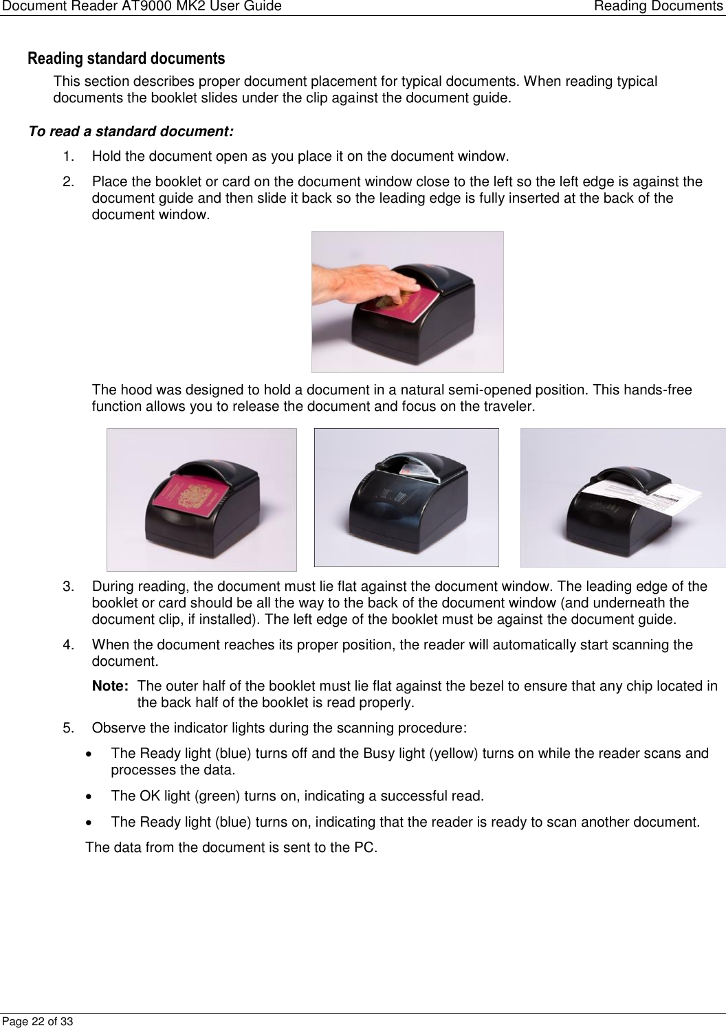 Document Reader AT9000 MK2 User Guide Reading Documents Page 22 of 33 Reading standard documents This section describes proper document placement for typical documents. When reading typical documents the booklet slides under the clip against the document guide. To read a standard document: 1.  Hold the document open as you place it on the document window. 2.  Place the booklet or card on the document window close to the left so the left edge is against the document guide and then slide it back so the leading edge is fully inserted at the back of the document window.  The hood was designed to hold a document in a natural semi-opened position. This hands-free function allows you to release the document and focus on the traveler.    3.  During reading, the document must lie flat against the document window. The leading edge of the booklet or card should be all the way to the back of the document window (and underneath the document clip, if installed). The left edge of the booklet must be against the document guide. 4.  When the document reaches its proper position, the reader will automatically start scanning the document.  Note:  The outer half of the booklet must lie flat against the bezel to ensure that any chip located in the back half of the booklet is read properly. 5.  Observe the indicator lights during the scanning procedure:   The Ready light (blue) turns off and the Busy light (yellow) turns on while the reader scans and processes the data.   The OK light (green) turns on, indicating a successful read.    The Ready light (blue) turns on, indicating that the reader is ready to scan another document. The data from the document is sent to the PC.   