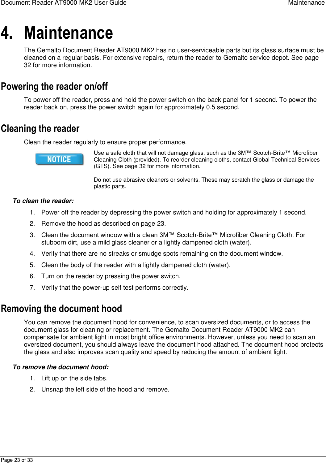 Document Reader AT9000 MK2 User Guide Maintenance Page 23 of 33 4. Maintenance The Gemalto Document Reader AT9000 MK2 has no user-serviceable parts but its glass surface must be cleaned on a regular basis. For extensive repairs, return the reader to Gemalto service depot. See page 32 for more information. Powering the reader on/off To power off the reader, press and hold the power switch on the back panel for 1 second. To power the reader back on, press the power switch again for approximately 0.5 second. Cleaning the reader Clean the reader regularly to ensure proper performance.  Use a safe cloth that will not damage glass, such as the 3M™ Scotch-Brite™ Microfiber Cleaning Cloth (provided). To reorder cleaning cloths, contact Global Technical Services (GTS). See page 32 for more information.  Do not use abrasive cleaners or solvents. These may scratch the glass or damage the plastic parts. To clean the reader: 1.  Power off the reader by depressing the power switch and holding for approximately 1 second. 2.  Remove the hood as described on page 23. 3. Clean the document window with a clean 3M™ Scotch-Brite™ Microfiber Cleaning Cloth. For stubborn dirt, use a mild glass cleaner or a lightly dampened cloth (water).  4.  Verify that there are no streaks or smudge spots remaining on the document window. 5.  Clean the body of the reader with a lightly dampened cloth (water). 6.  Turn on the reader by pressing the power switch. 7.  Verify that the power-up self test performs correctly. Removing the document hood You can remove the document hood for convenience, to scan oversized documents, or to access the document glass for cleaning or replacement. The Gemalto Document Reader AT9000 MK2 can compensate for ambient light in most bright office environments. However, unless you need to scan an oversized document, you should always leave the document hood attached. The document hood protects the glass and also improves scan quality and speed by reducing the amount of ambient light. To remove the document hood: 1.  Lift up on the side tabs. 2.  Unsnap the left side of the hood and remove. 