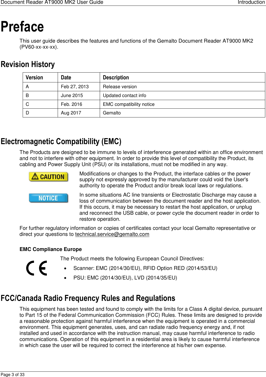 Document Reader AT9000 MK2 User Guide Introduction Page 3 of 33 Preface This user guide describes the features and functions of the Gemalto Document Reader AT9000 MK2 (PV60-xx-xx-xx). Revision History Version Date Description A Feb 27, 2013 Release version B June 2015 Updated contact info C Feb. 2016 EMC compatibility notice D Aug 2017 Gemalto  Electromagnetic Compatibility (EMC) The Products are designed to be immune to levels of interference generated within an office environment and not to interfere with other equipment. In order to provide this level of compatibility the Product, its cabling and Power Supply Unit (PSU) or its installations, must not be modified in any way.  Modifications or changes to the Product, the interface cables or the power supply not expressly approved by the manufacturer could void the User&apos;s authority to operate the Product and/or break local laws or regulations.  In some situations AC line transients or Electrostatic Discharge may cause a loss of communication between the document reader and the host application. If this occurs, it may be necessary to restart the host application, or unplug and reconnect the USB cable, or power cycle the document reader in order to restore operation. For further regulatory information or copies of certificates contact your local Gemalto representative or direct your questions to technical.service@gemalto.com  EMC Compliance Europe  The Product meets the following European Council Directives:    Scanner: EMC (2014/30/EU), RFID Option RED (2014/53/EU)   PSU: EMC (2014/30/EU), LVD (2014/35/EU) FCC/Canada Radio Frequency Rules and Regulations This equipment has been tested and found to comply with the limits for a Class A digital device, pursuant to Part 15 of the Federal Communication Commission (FCC) Rules. These limits are designed to provide a reasonable protection against harmful interference when the equipment is operated in a commercial environment. This equipment generates, uses, and can radiate radio frequency energy and, if not installed and used in accordance with the instruction manual, may cause harmful interference to radio communications. Operation of this equipment in a residential area is likely to cause harmful interference in which case the user will be required to correct the interference at his/her own expense. 