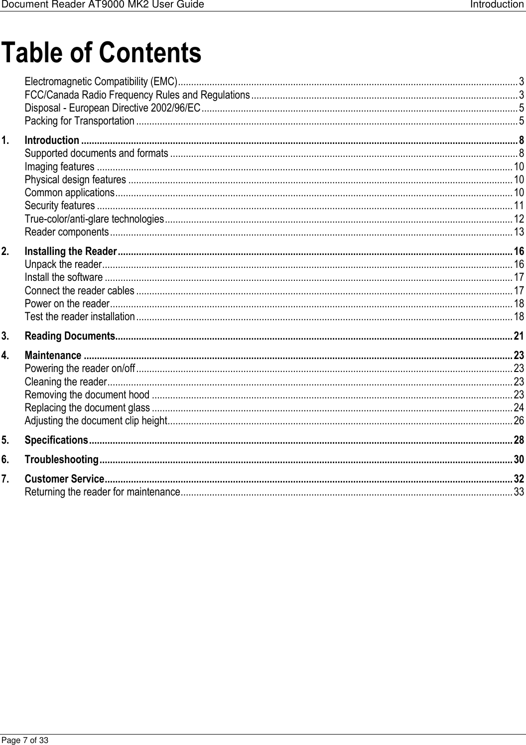 Document Reader AT9000 MK2 User Guide Introduction Page 7 of 33 Table of Contents Electromagnetic Compatibility (EMC) .................................................................................................................................. 3 FCC/Canada Radio Frequency Rules and Regulations ...................................................................................................... 3 Disposal - European Directive 2002/96/EC ......................................................................................................................... 5 Packing for Transportation .................................................................................................................................................. 5 1. Introduction ....................................................................................................................................................................... 8 Supported documents and formats ..................................................................................................................................... 8 Imaging features ............................................................................................................................................................... 10 Physical design features ................................................................................................................................................... 10 Common applications ........................................................................................................................................................ 10 Security features ............................................................................................................................................................... 11 True-color/anti-glare technologies ..................................................................................................................................... 12 Reader components .......................................................................................................................................................... 13 2. Installing the Reader ....................................................................................................................................................... 16 Unpack the reader ............................................................................................................................................................. 16 Install the software ............................................................................................................................................................ 17 Connect the reader cables ................................................................................................................................................ 17 Power on the reader .......................................................................................................................................................... 18 Test the reader installation ................................................................................................................................................ 18 3. Reading Documents........................................................................................................................................................ 21 4. Maintenance .................................................................................................................................................................... 23 Powering the reader on/off ................................................................................................................................................ 23 Cleaning the reader ........................................................................................................................................................... 23 Removing the document hood .......................................................................................................................................... 23 Replacing the document glass .......................................................................................................................................... 24 Adjusting the document clip height .................................................................................................................................... 26 5. Specifications .................................................................................................................................................................. 28 6. Troubleshooting .............................................................................................................................................................. 30 7. Customer Service ............................................................................................................................................................ 32 Returning the reader for maintenance ............................................................................................................................... 33 