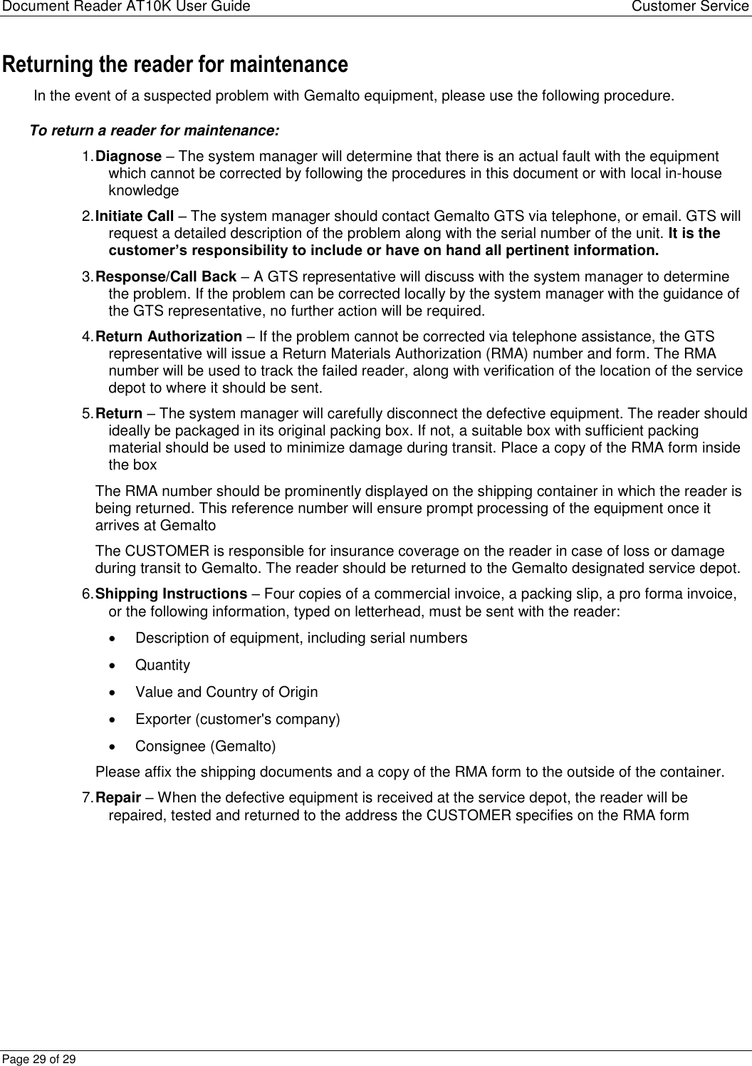 Document Reader AT10K User Guide Customer Service Page 29 of 29 Returning the reader for maintenance In the event of a suspected problem with Gemalto equipment, please use the following procedure. To return a reader for maintenance: 1. Diagnose – The system manager will determine that there is an actual fault with the equipment which cannot be corrected by following the procedures in this document or with local in-house knowledge  2. Initiate Call – The system manager should contact Gemalto GTS via telephone, or email. GTS will request a detailed description of the problem along with the serial number of the unit. It is the customer’s responsibility to include or have on hand all pertinent information.  3. Response/Call Back – A GTS representative will discuss with the system manager to determine the problem. If the problem can be corrected locally by the system manager with the guidance of the GTS representative, no further action will be required.  4. Return Authorization – If the problem cannot be corrected via telephone assistance, the GTS representative will issue a Return Materials Authorization (RMA) number and form. The RMA number will be used to track the failed reader, along with verification of the location of the service depot to where it should be sent.  5. Return – The system manager will carefully disconnect the defective equipment. The reader should ideally be packaged in its original packing box. If not, a suitable box with sufficient packing material should be used to minimize damage during transit. Place a copy of the RMA form inside the box  The RMA number should be prominently displayed on the shipping container in which the reader is being returned. This reference number will ensure prompt processing of the equipment once it arrives at Gemalto  The CUSTOMER is responsible for insurance coverage on the reader in case of loss or damage during transit to Gemalto. The reader should be returned to the Gemalto designated service depot. 6. Shipping Instructions – Four copies of a commercial invoice, a packing slip, a pro forma invoice, or the following information, typed on letterhead, must be sent with the reader:   Description of equipment, including serial numbers   Quantity   Value and Country of Origin   Exporter (customer&apos;s company)   Consignee (Gemalto) Please affix the shipping documents and a copy of the RMA form to the outside of the container. 7. Repair – When the defective equipment is received at the service depot, the reader will be repaired, tested and returned to the address the CUSTOMER specifies on the RMA form   