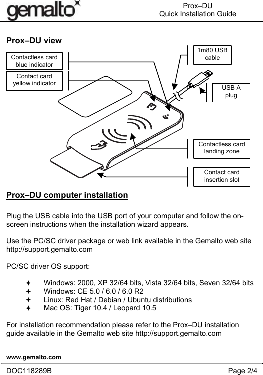 Prox–DU Quick Installation Guidewww.gemalto.com DOC118289B  Page 2/4 Prox–DU viewProx–DU computer installationPlug the USB cable into the USB port of your computer and follow the on-screen instructions when the installation wizard appears.  Use the PC/SC driver package or web link available in the Gemalto web site http://support.gemalto.com PC/SC driver OS support:   Windows: 2000, XP 32/64 bits, Vista 32/64 bits, Seven 32/64 bits   Windows: CE 5.0 / 6.0 / 6.0 R2    Linux: Red Hat / Debian / Ubuntu distributions   Mac OS: Tiger 10.4 / Leopard 10.5 For installation recommendation please refer to the Prox–DU installation guide available in the Gemalto web site http://support.gemalto.com Contact card yellow indicator Contactless card blue indicator Contactless card landing zone Contact card insertion slot 1m80 USB cable USB A  plug 
