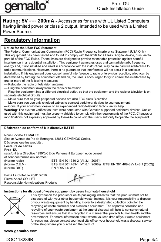 Prox–DU Quick Installation Guidewww.gemalto.com DOC118289B  Page 4/4 Regulatory informationNotice for the USA: FCC Statement The Federal Communications Commission (FCC) Radio Frequency Interference Statement (USA Only) This equipment has been tested and found to comply with the limits for a Class B digital device, pursuant to part 15 of the FCC Rules. These limits are designed to provide reasonable protection against harmful interference in a residential installation. This equipment generates uses and can radiate radio frequency energy and, if not installed and used in accordance with the instructions, may cause harmful interference to radio communications. However, there is no guarantee that interference will not occur in a particular installation. If this equipment does cause harmful interference to radio or television reception, which can be determined by turning the equipment off and on, the user is encouraged to try to correct the interference by one or more of the following measures: — Relocate the radio or television antenna. — Plug the equipment away from the radio or television. — Plug the equipment into a different electrical outlet, so that the equipment and the radio or television is on separate electrical circuits. — Make sure that all your peripheral devices are also FCC class B certified. — Make sure you use only shielded cables to connect peripheral devices to your equipment. — Consult your equipment dealer or an experienced radio/television technician for help. Warning: The system verification tests were conducted with Gemalto supported peripheral devices. Cables used with this equipment must be properly shielded to comply with the requirements of the FCC. Changes or modifications not expressly approved by Gemalto could void the user’s authority to operate the equipment. Déclaration de conformité à la directive R&amp;TTE Nous Société GEMALTO Sise à: Avenue du Pic de Bertagne, 13881 GEMENOS Cedex, Déclarons que les produits :  Lecteurs de cartes Prox–DU satisfont à la Directive 1999/5/CE du Parlement Européen et du conseil et sont conformes aux normes : (Norme radio)    : ETSI EN 301 330-2 (V1.3.1 (2006))(Norme C.E.M)    : ETSI EN 301 489-1 (V1.8.1 (2008))   ETSI EN 301 489-3 (V1.48.1 (2002)) (Norme DBT)    : EN 60950-1/ A11Fait à La Ciotat, le 20/01/2010 Pierre-André COLLET Responsable Homologations Produits Instructions for disposal of waste equipment by users in private household This symbol on the product or on its packaging indicates that this product must not be disposed of with your other household waste. Instead, it is your responsibility to dispose of your waste equipment by handing it over to a designated collection point for the recycling of waste electrical and electronic equipment. The separate collection and recycling of your waste equipment at the time of disposal will help to conserve natural resources and ensure that it is recycled in a manner that protects human health and the environment. For more information about where you can drop off your waste equipment for recycling, please contact your local city office, your household waste disposal service or the shop where you purchased the product. Rating: 5V       200mA - Accessories for use with UL Listed Computershaving limited power or class 2 output. Intended to be used with a Limited Power Source.