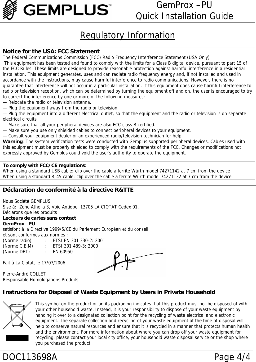 GemProx –PU Quick Installation Guide  DOC113698A Page 4/4 Regulatory Information  Notice for the USA: FCC Statement The Federal Communications Commission (FCC) Radio Frequency Interference Statement (USA Only)  This equipment has been tested and found to comply with the limits for a Class B digital device, pursuant to part 15 of the FCC Rules. These limits are designed to provide reasonable protection against harmful interference in a residential installation. This equipment generates, uses and can radiate radio frequency energy and, if not installed and used in accordance with the instructions, may cause harmful interference to radio communications. However, there is no guarantee that interference will not occur in a particular installation. If this equipment does cause harmful interference to radio or television reception, which can be determined by turning the equipment off and on, the user is encouraged to try to correct the interference by one or more of the following measures: — Relocate the radio or television antenna. — Plug the equipment away from the radio or television. — Plug the equipment into a different electrical outlet, so that the equipment and the radio or television is on separate electrical circuits. — Make sure that all your peripheral devices are also FCC class B certified. — Make sure you use only shielded cables to connect peripheral devices to your equipment. — Consult your equipment dealer or an experienced radio/television technician for help. Warning: The system verification tests were conducted with Gemplus supported peripheral devices. Cables used with this equipment must be properly shielded to comply with the requirements of the FCC. Changes or modifications not expressly approved by Gemplus could void the user’s authority to operate the equipment.  To comply with FCC/CE regulations: When using a standard USB cable: clip over the cable a ferrite Würth model 74271142 at 7 cm from the device When using a standard RJ45 cable: clip over the cable a ferrite Würth model 74271132 at 7 cm from the device  Déclaration de conformité à la directive R&amp;TTE  Nous Société GEMPLUS Sise à:  Zone Athélia 3, Voie Antiope, 13705 LA CIOTAT Cedex 01, Déclarons que les produits :  Lecteurs de cartes sans contact GemProx –PU  satisfont à la Directive 1999/5/CE du Parlement Européen et du conseil et sont conformes aux normes : (Norme radio)   :   ETSI EN 301 330-2: 2001 (Norme C.E.M)   :   ETSI 301 489-3: 2000 (Norme DBT)   :   EN 60950  Fait à La Ciotat, le 17/07/2006  Pierre-André COLLET Responsable Homologations Produits   Instructions for Disposal of Waste Equipment by Users in Private Household  This symbol on the product or on its packaging indicates that this product must not be disposed of with your other household waste. Instead, it is your responsibility to dispose of your waste equipment by handing it over to a designated collection point for the recycling of waste electrical and electronic equipment. The separate collection and recycling of your waste equipment at the time of disposal will help to conserve natural resources and ensure that it is recycled in a manner that protects human health and the environment. For more information about where you can drop off your waste equipment for recycling, please contact your local city office, your household waste disposal service or the shop where you purchased the product. 