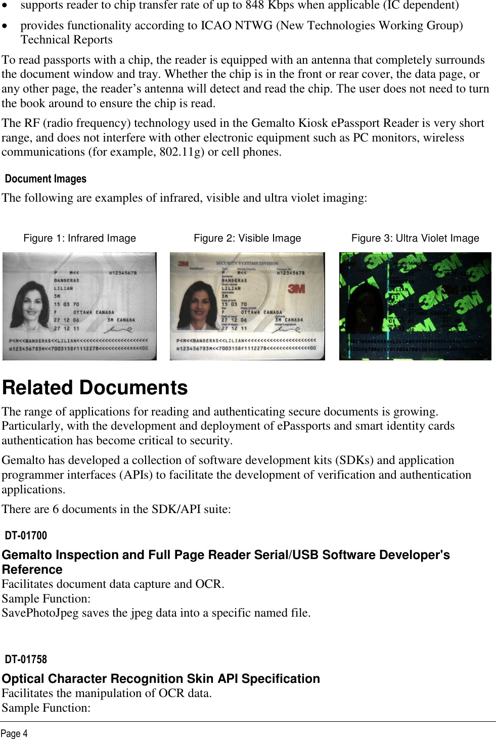   Page 4  supports reader to chip transfer rate of up to 848 Kbps when applicable (IC dependent)   provides functionality according to ICAO NTWG (New Technologies Working Group) Technical Reports To read passports with a chip, the reader is equipped with an antenna that completely surrounds the document window and tray. Whether the chip is in the front or rear cover, the data page, or any other page, the reader’s antenna will detect and read the chip. The user does not need to turn the book around to ensure the chip is read.  The RF (radio frequency) technology used in the Gemalto Kiosk ePassport Reader is very short range, and does not interfere with other electronic equipment such as PC monitors, wireless communications (for example, 802.11g) or cell phones. Document Images The following are examples of infrared, visible and ultra violet imaging:  Figure 1: Infrared Image Figure 2: Visible Image Figure 3: Ultra Violet Image    Related Documents  The range of applications for reading and authenticating secure documents is growing. Particularly, with the development and deployment of ePassports and smart identity cards authentication has become critical to security. Gemalto has developed a collection of software development kits (SDKs) and application programmer interfaces (APIs) to facilitate the development of verification and authentication applications.  There are 6 documents in the SDK/API suite: DT-01700 Gemalto Inspection and Full Page Reader Serial/USB Software Developer&apos;s Reference Facilitates document data capture and OCR. Sample Function:  SavePhotoJpeg saves the jpeg data into a specific named file.  DT-01758 Optical Character Recognition Skin API Specification Facilitates the manipulation of OCR data. Sample Function:  