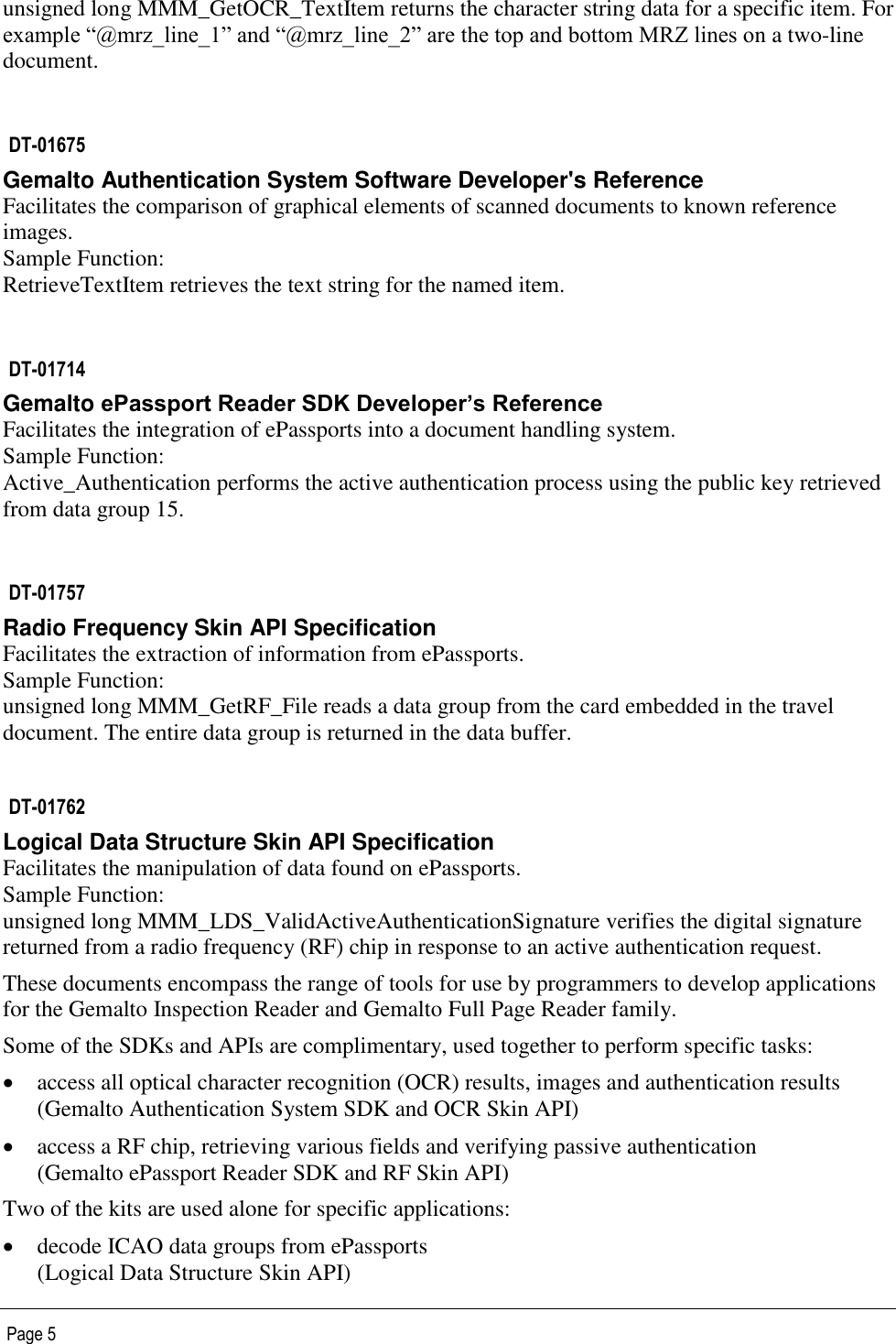   Page 5 unsigned long MMM_GetOCR_TextItem returns the character string data for a specific item. For example “@mrz_line_1” and “@mrz_line_2” are the top and bottom MRZ lines on a two-line document.   DT-01675 Gemalto Authentication System Software Developer&apos;s Reference Facilitates the comparison of graphical elements of scanned documents to known reference images. Sample Function:  RetrieveTextItem retrieves the text string for the named item.   DT-01714 Gemalto ePassport Reader SDK Developer’s Reference Facilitates the integration of ePassports into a document handling system. Sample Function:  Active_Authentication performs the active authentication process using the public key retrieved from data group 15.  DT-01757 Radio Frequency Skin API Specification Facilitates the extraction of information from ePassports. Sample Function:  unsigned long MMM_GetRF_File reads a data group from the card embedded in the travel document. The entire data group is returned in the data buffer.  DT-01762 Logical Data Structure Skin API Specification Facilitates the manipulation of data found on ePassports. Sample Function:  unsigned long MMM_LDS_ValidActiveAuthenticationSignature verifies the digital signature returned from a radio frequency (RF) chip in response to an active authentication request. These documents encompass the range of tools for use by programmers to develop applications for the Gemalto Inspection Reader and Gemalto Full Page Reader family. Some of the SDKs and APIs are complimentary, used together to perform specific tasks:  access all optical character recognition (OCR) results, images and authentication results (Gemalto Authentication System SDK and OCR Skin API)  access a RF chip, retrieving various fields and verifying passive authentication (Gemalto ePassport Reader SDK and RF Skin API)  Two of the kits are used alone for specific applications:  decode ICAO data groups from ePassports (Logical Data Structure Skin API) 