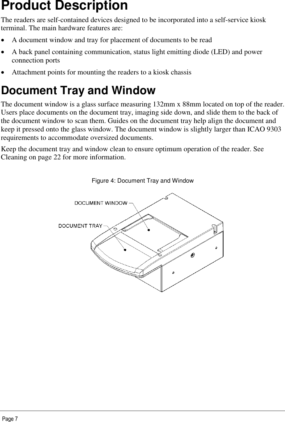   Page 7 Product Description The readers are self-contained devices designed to be incorporated into a self-service kiosk terminal. The main hardware features are:  A document window and tray for placement of documents to be read  A back panel containing communication, status light emitting diode (LED) and power connection ports  Attachment points for mounting the readers to a kiosk chassis Document Tray and Window The document window is a glass surface measuring 132mm x 88mm located on top of the reader. Users place documents on the document tray, imaging side down, and slide them to the back of the document window to scan them. Guides on the document tray help align the document and keep it pressed onto the glass window. The document window is slightly larger than ICAO 9303 requirements to accommodate oversized documents. Keep the document tray and window clean to ensure optimum operation of the reader. See Cleaning on page 22 for more information.  Figure 4: Document Tray and Window  