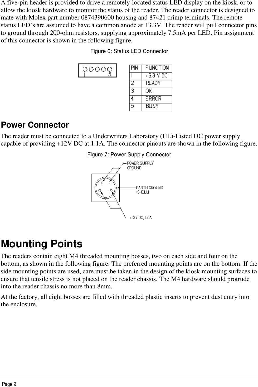   Page 9 A five-pin header is provided to drive a remotely-located status LED display on the kiosk, or to allow the kiosk hardware to monitor the status of the reader. The reader connector is designed to mate with Molex part number 0874390600 housing and 87421 crimp terminals. The remote status LED’s are assumed to have a common anode at +3.3V. The reader will pull connector pins to ground through 200-ohm resistors, supplying approximately 7.5mA per LED. Pin assignment of this connector is shown in the following figure. Figure 6: Status LED Connector  Power Connector The reader must be connected to a Underwriters Laboratory (UL)-Listed DC power supply capable of providing +12V DC at 1.1A. The connector pinouts are shown in the following figure. Figure 7: Power Supply Connector   Mounting Points The readers contain eight M4 threaded mounting bosses, two on each side and four on the bottom, as shown in the following figure. The preferred mounting points are on the bottom. If the side mounting points are used, care must be taken in the design of the kiosk mounting surfaces to ensure that tensile stress is not placed on the reader chassis. The M4 hardware should protrude into the reader chassis no more than 8mm. At the factory, all eight bosses are filled with threaded plastic inserts to prevent dust entry into the enclosure.  