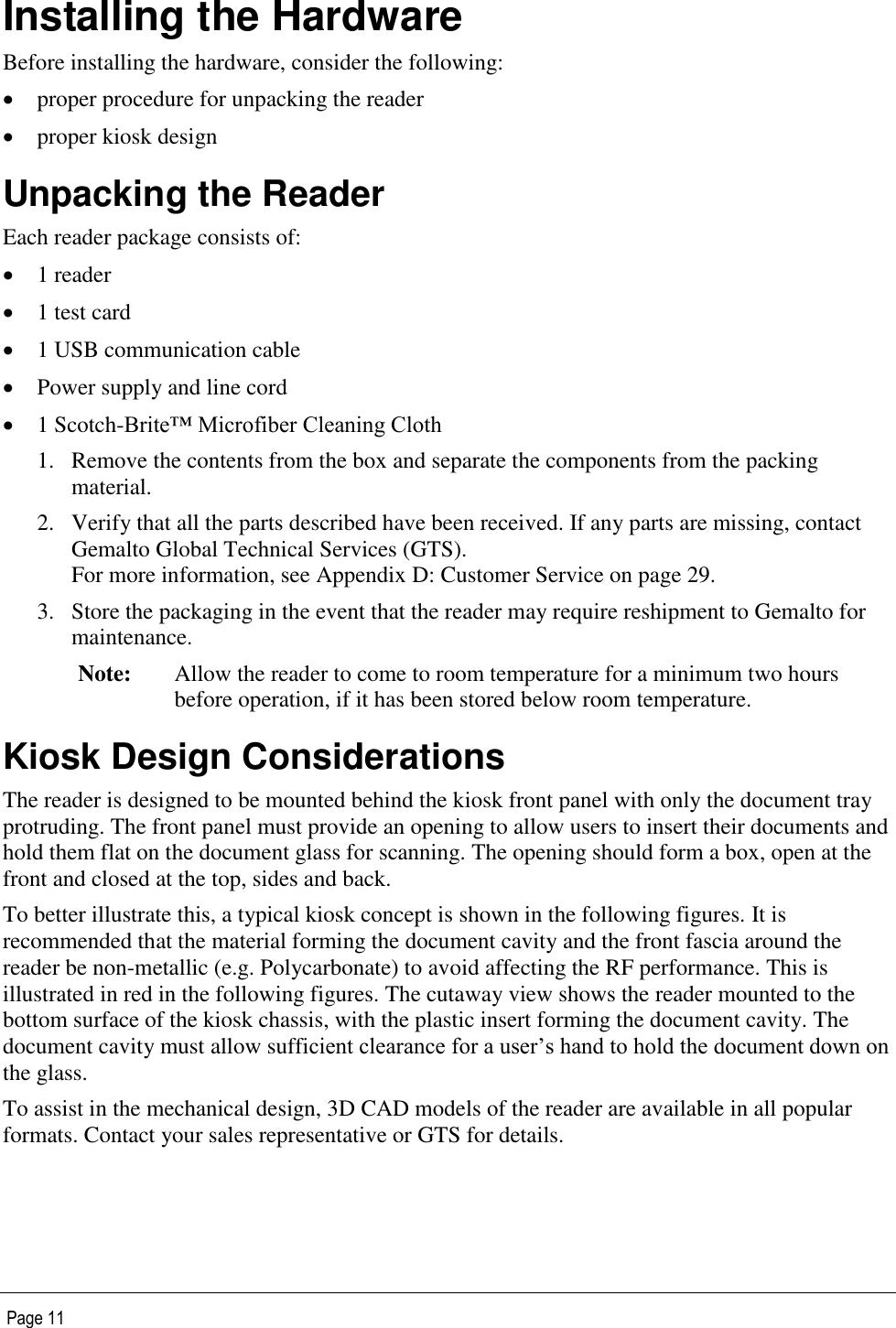   Page 11 Installing the Hardware Before installing the hardware, consider the following:  proper procedure for unpacking the reader   proper kiosk design  Unpacking the Reader Each reader package consists of:  1 reader  1 test card  1 USB communication cable   Power supply and line cord  1 Scotch-Brite™ Microfiber Cleaning Cloth 1. Remove the contents from the box and separate the components from the packing material. 2. Verify that all the parts described have been received. If any parts are missing, contact Gemalto Global Technical Services (GTS). For more information, see Appendix D: Customer Service on page 29. 3. Store the packaging in the event that the reader may require reshipment to Gemalto for maintenance. Note: Allow the reader to come to room temperature for a minimum two hours before operation, if it has been stored below room temperature. Kiosk Design Considerations The reader is designed to be mounted behind the kiosk front panel with only the document tray protruding. The front panel must provide an opening to allow users to insert their documents and hold them flat on the document glass for scanning. The opening should form a box, open at the front and closed at the top, sides and back. To better illustrate this, a typical kiosk concept is shown in the following figures. It is recommended that the material forming the document cavity and the front fascia around the reader be non-metallic (e.g. Polycarbonate) to avoid affecting the RF performance. This is illustrated in red in the following figures. The cutaway view shows the reader mounted to the bottom surface of the kiosk chassis, with the plastic insert forming the document cavity. The document cavity must allow sufficient clearance for a user’s hand to hold the document down on the glass. To assist in the mechanical design, 3D CAD models of the reader are available in all popular formats. Contact your sales representative or GTS for details. 