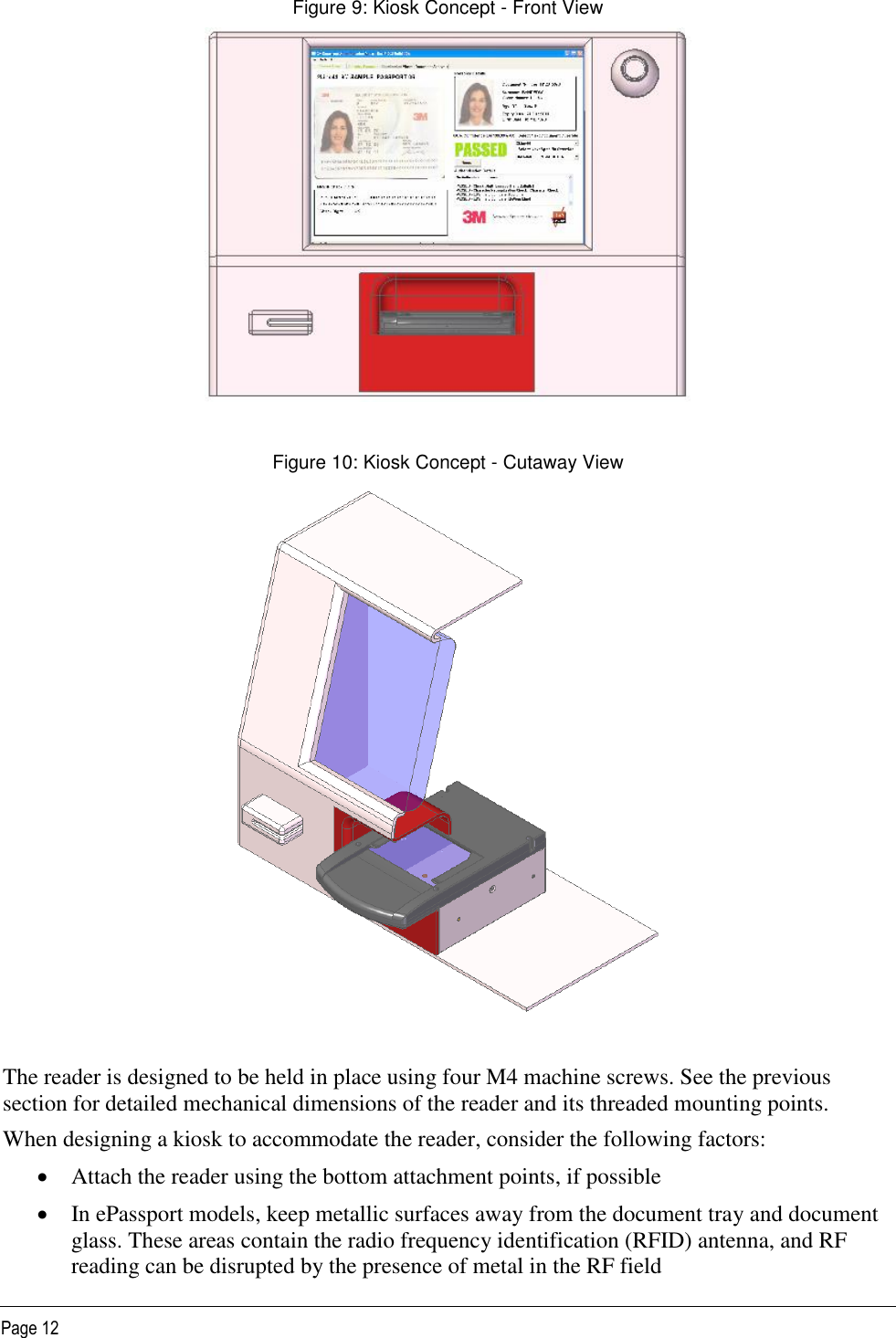   Page 12 Figure 9: Kiosk Concept - Front View   Figure 10: Kiosk Concept - Cutaway View   The reader is designed to be held in place using four M4 machine screws. See the previous section for detailed mechanical dimensions of the reader and its threaded mounting points. When designing a kiosk to accommodate the reader, consider the following factors:  Attach the reader using the bottom attachment points, if possible  In ePassport models, keep metallic surfaces away from the document tray and document glass. These areas contain the radio frequency identification (RFID) antenna, and RF reading can be disrupted by the presence of metal in the RF field 