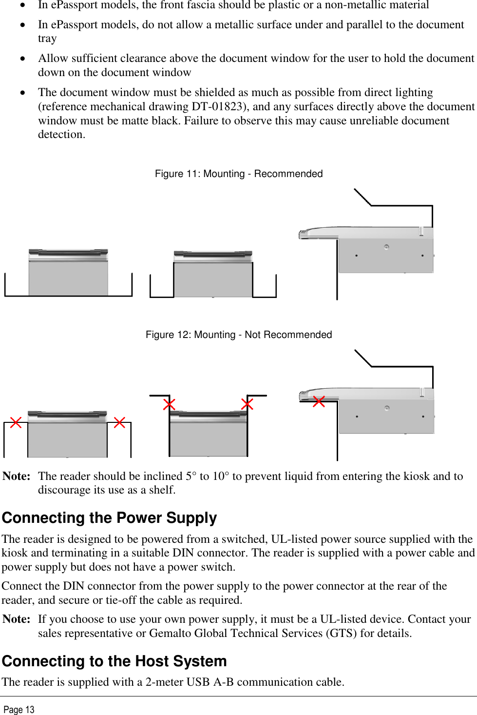   Page 13  In ePassport models, the front fascia should be plastic or a non-metallic material  In ePassport models, do not allow a metallic surface under and parallel to the document tray  Allow sufficient clearance above the document window for the user to hold the document down on the document window  The document window must be shielded as much as possible from direct lighting (reference mechanical drawing DT-01823), and any surfaces directly above the document window must be matte black. Failure to observe this may cause unreliable document detection.  Figure 11: Mounting - Recommended       Figure 12: Mounting - Not Recommended      Note: The reader should be inclined 5° to 10° to prevent liquid from entering the kiosk and to discourage its use as a shelf. Connecting the Power Supply The reader is designed to be powered from a switched, UL-listed power source supplied with the kiosk and terminating in a suitable DIN connector. The reader is supplied with a power cable and power supply but does not have a power switch. Connect the DIN connector from the power supply to the power connector at the rear of the reader, and secure or tie-off the cable as required. Note: If you choose to use your own power supply, it must be a UL-listed device. Contact your sales representative or Gemalto Global Technical Services (GTS) for details. Connecting to the Host System The reader is supplied with a 2-meter USB A-B communication cable. 