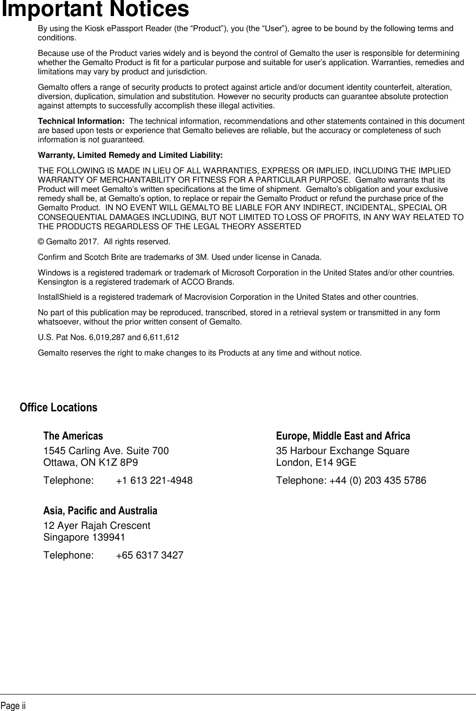   Page ii Important Notices By using the Kiosk ePassport Reader (the “Product”), you (the “User”), agree to be bound by the following terms and conditions. Because use of the Product varies widely and is beyond the control of Gemalto the user is responsible for determining whether the Gemalto Product is fit for a particular purpose and suitable for user’s application. Warranties, remedies and limitations may vary by product and jurisdiction.  Gemalto offers a range of security products to protect against article and/or document identity counterfeit, alteration, diversion, duplication, simulation and substitution. However no security products can guarantee absolute protection against attempts to successfully accomplish these illegal activities.  Technical Information:  The technical information, recommendations and other statements contained in this document are based upon tests or experience that Gemalto believes are reliable, but the accuracy or completeness of such information is not guaranteed. Warranty, Limited Remedy and Limited Liability: THE FOLLOWING IS MADE IN LIEU OF ALL WARRANTIES, EXPRESS OR IMPLIED, INCLUDING THE IMPLIED WARRANTY OF MERCHANTABILITY OR FITNESS FOR A PARTICULAR PURPOSE.  Gemalto warrants that its Product will meet Gemalto’s written specifications at the time of shipment.  Gemalto’s obligation and your exclusive remedy shall be, at Gemalto’s option, to replace or repair the Gemalto Product or refund the purchase price of the Gemalto Product.  IN NO EVENT WILL GEMALTO BE LIABLE FOR ANY INDIRECT, INCIDENTAL, SPECIAL OR CONSEQUENTIAL DAMAGES INCLUDING, BUT NOT LIMITED TO LOSS OF PROFITS, IN ANY WAY RELATED TO THE PRODUCTS REGARDLESS OF THE LEGAL THEORY ASSERTED © Gemalto 2017.  All rights reserved. Confirm and Scotch Brite are trademarks of 3M. Used under license in Canada. Windows is a registered trademark or trademark of Microsoft Corporation in the United States and/or other countries. Kensington is a registered trademark of ACCO Brands. InstallShield is a registered trademark of Macrovision Corporation in the United States and other countries. No part of this publication may be reproduced, transcribed, stored in a retrieval system or transmitted in any form whatsoever, without the prior written consent of Gemalto. U.S. Pat Nos. 6,019,287 and 6,611,612 Gemalto reserves the right to make changes to its Products at any time and without notice.     Office Locations The Americas  1545 Carling Ave. Suite 700 Ottawa, ON K1Z 8P9 Telephone:  +1 613 221-4948 Europe, Middle East and Africa 35 Harbour Exchange Square London, E14 9GE Telephone: +44 (0) 203 435 5786 Asia, Pacific and Australia 12 Ayer Rajah Crescent Singapore 139941 Telephone:  +65 6317 3427   