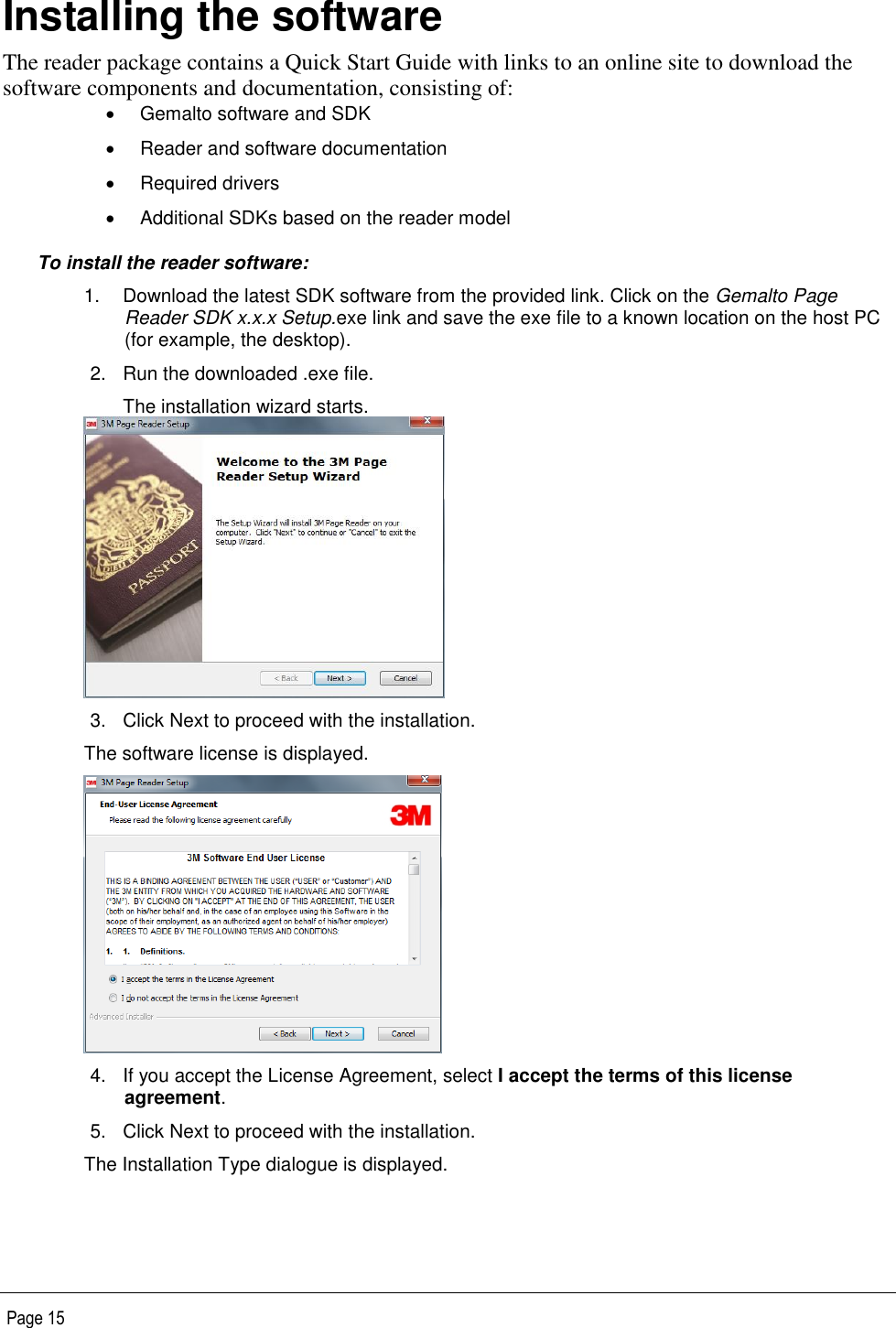   Page 15 Installing the software The reader package contains a Quick Start Guide with links to an online site to download the software components and documentation, consisting of:   Gemalto software and SDK   Reader and software documentation   Required drivers   Additional SDKs based on the reader model To install the reader software: 1.  Download the latest SDK software from the provided link. Click on the Gemalto Page Reader SDK x.x.x Setup.exe link and save the exe file to a known location on the host PC (for example, the desktop). 2.  Run the downloaded .exe file. The installation wizard starts.  3.  Click Next to proceed with the installation. The software license is displayed.  4.  If you accept the License Agreement, select I accept the terms of this license agreement.  5.  Click Next to proceed with the installation. The Installation Type dialogue is displayed. 