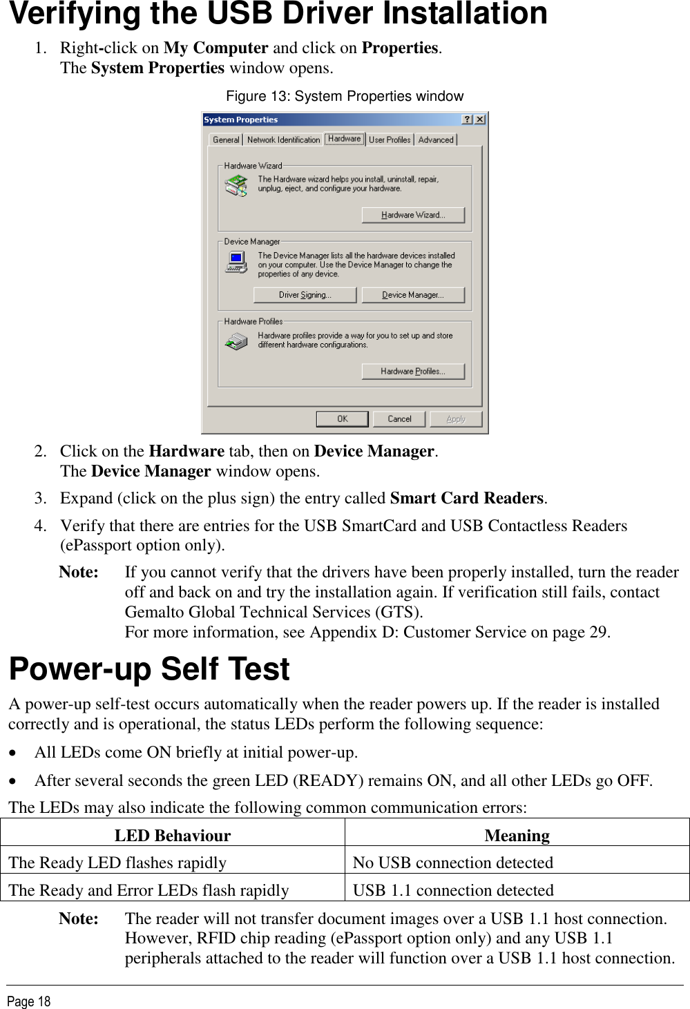   Page 18 Verifying the USB Driver Installation 1. Right-click on My Computer and click on Properties. The System Properties window opens. Figure 13: System Properties window  2. Click on the Hardware tab, then on Device Manager. The Device Manager window opens. 3. Expand (click on the plus sign) the entry called Smart Card Readers. 4. Verify that there are entries for the USB SmartCard and USB Contactless Readers (ePassport option only). Note: If you cannot verify that the drivers have been properly installed, turn the reader off and back on and try the installation again. If verification still fails, contact Gemalto Global Technical Services (GTS).  For more information, see Appendix D: Customer Service on page 29. Power-up Self Test A power-up self-test occurs automatically when the reader powers up. If the reader is installed correctly and is operational, the status LEDs perform the following sequence:  All LEDs come ON briefly at initial power-up.  After several seconds the green LED (READY) remains ON, and all other LEDs go OFF. The LEDs may also indicate the following common communication errors: LED Behaviour Meaning The Ready LED flashes rapidly No USB connection detected The Ready and Error LEDs flash rapidly USB 1.1 connection detected Note: The reader will not transfer document images over a USB 1.1 host connection. However, RFID chip reading (ePassport option only) and any USB 1.1 peripherals attached to the reader will function over a USB 1.1 host connection. 