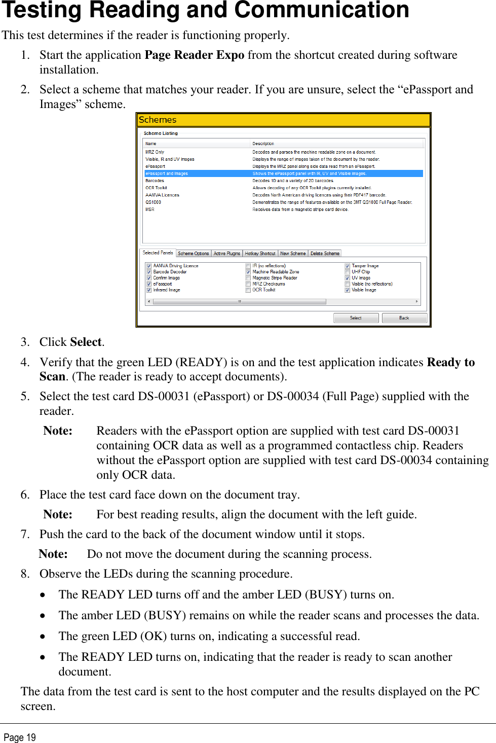   Page 19 Testing Reading and Communication This test determines if the reader is functioning properly. 1. Start the application Page Reader Expo from the shortcut created during software installation. 2. Select a scheme that matches your reader. If you are unsure, select the “ePassport and Images” scheme.    3. Click Select. 4. Verify that the green LED (READY) is on and the test application indicates Ready to Scan. (The reader is ready to accept documents). 5. Select the test card DS-00031 (ePassport) or DS-00034 (Full Page) supplied with the reader. Note: Readers with the ePassport option are supplied with test card DS-00031 containing OCR data as well as a programmed contactless chip. Readers without the ePassport option are supplied with test card DS-00034 containing only OCR data. 6. Place the test card face down on the document tray. Note: For best reading results, align the document with the left guide. 7. Push the card to the back of the document window until it stops.  Note: Do not move the document during the scanning process. 8. Observe the LEDs during the scanning procedure.  The READY LED turns off and the amber LED (BUSY) turns on.  The amber LED (BUSY) remains on while the reader scans and processes the data.  The green LED (OK) turns on, indicating a successful read.  The READY LED turns on, indicating that the reader is ready to scan another document. The data from the test card is sent to the host computer and the results displayed on the PC screen. 