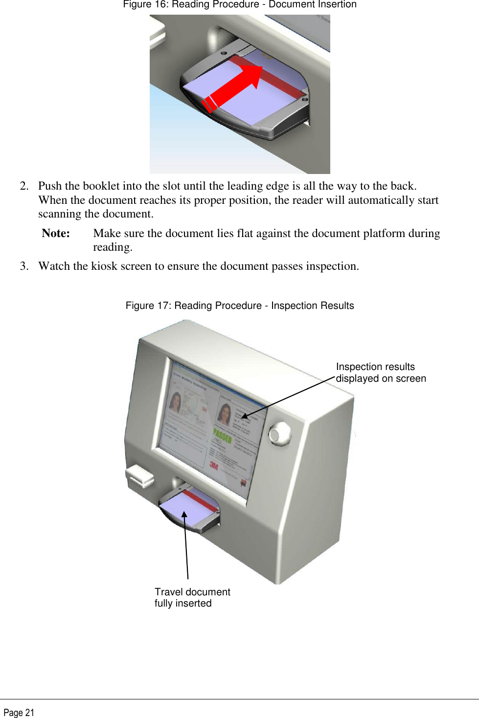   Page 21 Figure 16: Reading Procedure - Document Insertion  2. Push the booklet into the slot until the leading edge is all the way to the back. When the document reaches its proper position, the reader will automatically start scanning the document. Note: Make sure the document lies flat against the document platform during reading.  3. Watch the kiosk screen to ensure the document passes inspection.  Figure 17: Reading Procedure - Inspection Results    Travel document fully inserted Inspection results displayed on screen 