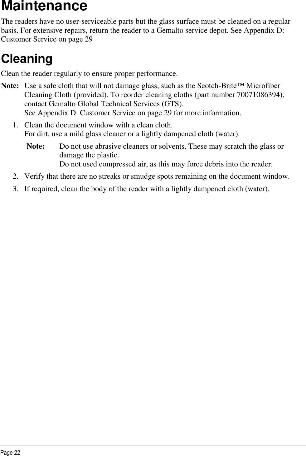   Page 22 Maintenance The readers have no user-serviceable parts but the glass surface must be cleaned on a regular basis. For extensive repairs, return the reader to a Gemalto service depot. See Appendix D: Customer Service on page 29 Cleaning Clean the reader regularly to ensure proper performance. Note:  Use a safe cloth that will not damage glass, such as the Scotch-Brite™ Microfiber Cleaning Cloth (provided). To reorder cleaning cloths (part number 70071086394), contact Gemalto Global Technical Services (GTS).  See Appendix D: Customer Service on page 29 for more information.  1. Clean the document window with a clean cloth.  For dirt, use a mild glass cleaner or a lightly dampened cloth (water).  Note: Do not use abrasive cleaners or solvents. These may scratch the glass or damage the plastic. Do not used compressed air, as this may force debris into the reader. 2. Verify that there are no streaks or smudge spots remaining on the document window. 3. If required, clean the body of the reader with a lightly dampened cloth (water). 