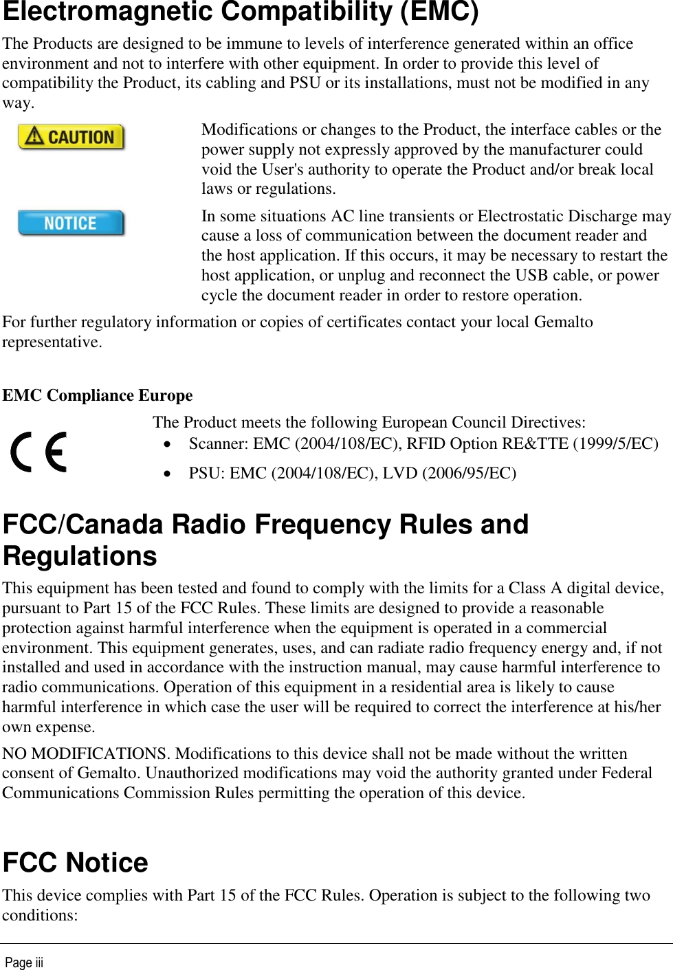   Page iii  Electromagnetic Compatibility (EMC) The Products are designed to be immune to levels of interference generated within an office environment and not to interfere with other equipment. In order to provide this level of compatibility the Product, its cabling and PSU or its installations, must not be modified in any way.  Modifications or changes to the Product, the interface cables or the power supply not expressly approved by the manufacturer could void the User&apos;s authority to operate the Product and/or break local laws or regulations.  In some situations AC line transients or Electrostatic Discharge may cause a loss of communication between the document reader and the host application. If this occurs, it may be necessary to restart the host application, or unplug and reconnect the USB cable, or power cycle the document reader in order to restore operation. For further regulatory information or copies of certificates contact your local Gemalto representative.  EMC Compliance Europe  The Product meets the following European Council Directives:   Scanner: EMC (2004/108/EC), RFID Option RE&amp;TTE (1999/5/EC)  PSU: EMC (2004/108/EC), LVD (2006/95/EC) FCC/Canada Radio Frequency Rules and Regulations This equipment has been tested and found to comply with the limits for a Class A digital device, pursuant to Part 15 of the FCC Rules. These limits are designed to provide a reasonable protection against harmful interference when the equipment is operated in a commercial environment. This equipment generates, uses, and can radiate radio frequency energy and, if not installed and used in accordance with the instruction manual, may cause harmful interference to radio communications. Operation of this equipment in a residential area is likely to cause harmful interference in which case the user will be required to correct the interference at his/her own expense. NO MODIFICATIONS. Modifications to this device shall not be made without the written consent of Gemalto. Unauthorized modifications may void the authority granted under Federal Communications Commission Rules permitting the operation of this device.  FCC Notice This device complies with Part 15 of the FCC Rules. Operation is subject to the following two conditions: 