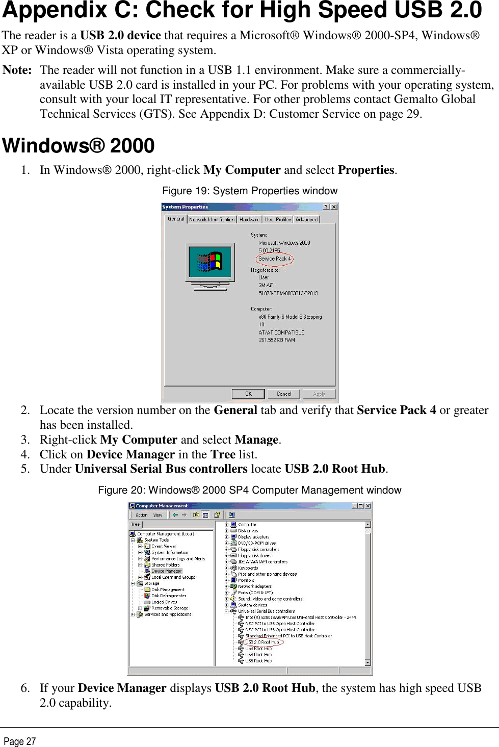   Page 27 Appendix C: Check for High Speed USB 2.0 The reader is a USB 2.0 device that requires a Microsoft® Windows® 2000-SP4, Windows® XP or Windows® Vista operating system. Note: The reader will not function in a USB 1.1 environment. Make sure a commercially-available USB 2.0 card is installed in your PC. For problems with your operating system, consult with your local IT representative. For other problems contact Gemalto Global Technical Services (GTS). See Appendix D: Customer Service on page 29. Windows® 2000 1. In Windows® 2000, right-click My Computer and select Properties. Figure 19: System Properties window  2. Locate the version number on the General tab and verify that Service Pack 4 or greater has been installed. 3. Right-click My Computer and select Manage. 4. Click on Device Manager in the Tree list. 5. Under Universal Serial Bus controllers locate USB 2.0 Root Hub. Figure 20: Windows® 2000 SP4 Computer Management window  6. If your Device Manager displays USB 2.0 Root Hub, the system has high speed USB 2.0 capability. 