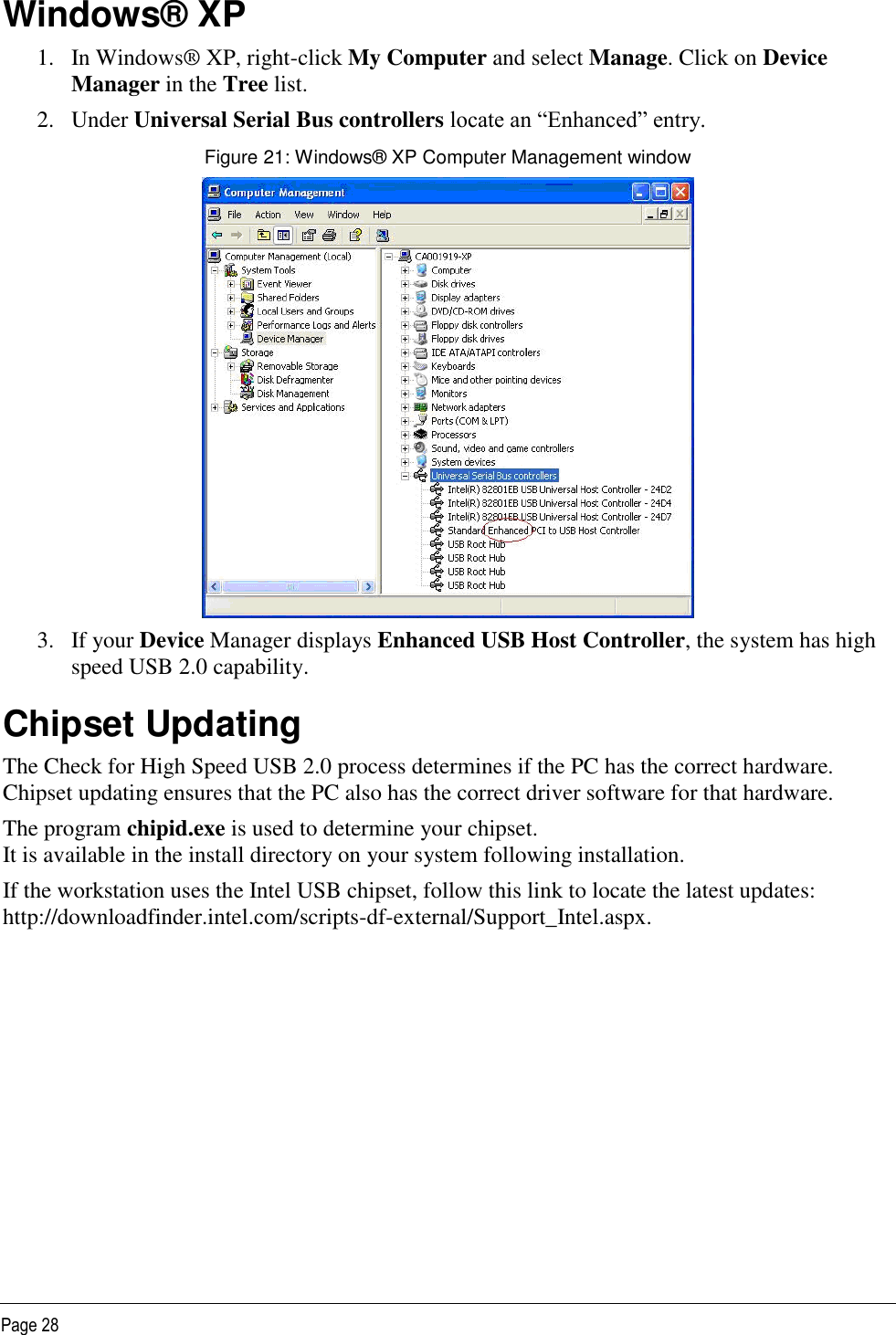   Page 28 Windows® XP 1. In Windows® XP, right-click My Computer and select Manage. Click on Device Manager in the Tree list. 2. Under Universal Serial Bus controllers locate an “Enhanced” entry. Figure 21: Windows® XP Computer Management window  3. If your Device Manager displays Enhanced USB Host Controller, the system has high speed USB 2.0 capability. Chipset Updating The Check for High Speed USB 2.0 process determines if the PC has the correct hardware. Chipset updating ensures that the PC also has the correct driver software for that hardware. The program chipid.exe is used to determine your chipset.  It is available in the install directory on your system following installation. If the workstation uses the Intel USB chipset, follow this link to locate the latest updates: http://downloadfinder.intel.com/scripts-df-external/Support_Intel.aspx. 