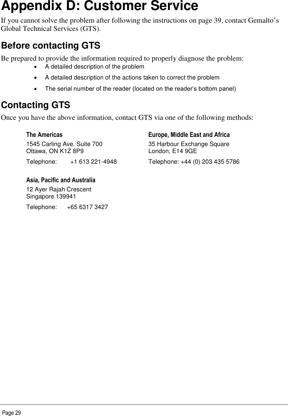   Page 29  Appendix D: Customer Service If you cannot solve the problem after following the instructions on page 39, contact Gemalto’s Global Technical Services (GTS).  Before contacting GTS Be prepared to provide the information required to properly diagnose the problem:   A detailed description of the problem   A detailed description of the actions taken to correct the problem  The serial number of the reader (located on the reader’s bottom panel) Contacting GTS Once you have the above information, contact GTS via one of the following methods: The Americas  1545 Carling Ave. Suite 700 Ottawa, ON K1Z 8P9 Telephone:  +1 613 221-4948 Europe, Middle East and Africa 35 Harbour Exchange Square London, E14 9GE Telephone: +44 (0) 203 435 5786 Asia, Pacific and Australia 12 Ayer Rajah Crescent Singapore 139941 Telephone:  +65 6317 3427   