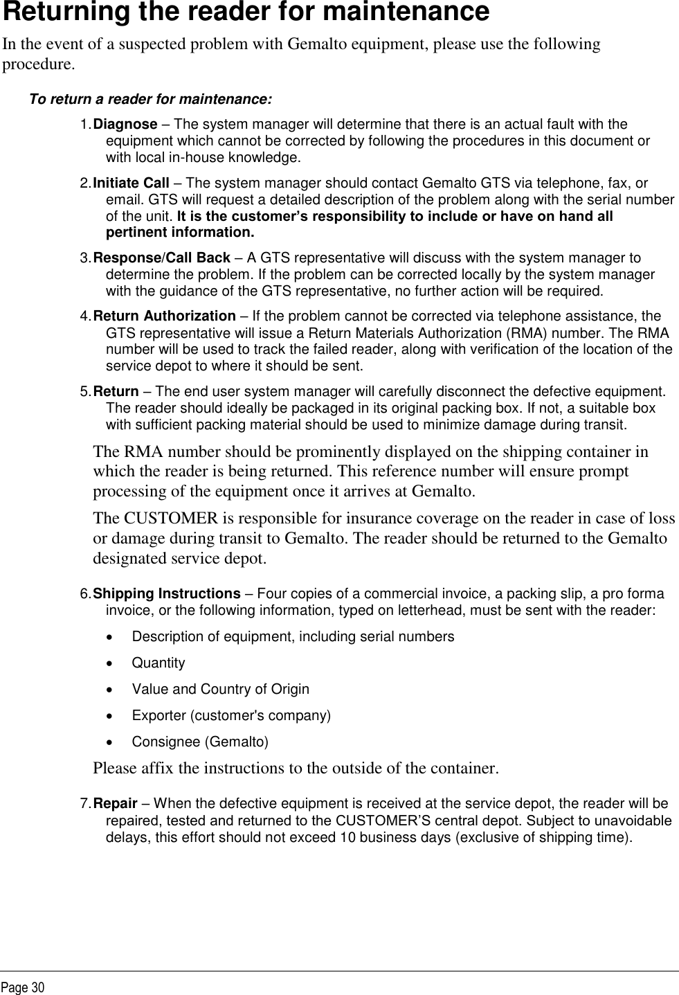   Page 30 Returning the reader for maintenance In the event of a suspected problem with Gemalto equipment, please use the following procedure. To return a reader for maintenance: 1. Diagnose – The system manager will determine that there is an actual fault with the equipment which cannot be corrected by following the procedures in this document or with local in-house knowledge. 2. Initiate Call – The system manager should contact Gemalto GTS via telephone, fax, or email. GTS will request a detailed description of the problem along with the serial number of the unit. It is the customer’s responsibility to include or have on hand all pertinent information. 3. Response/Call Back – A GTS representative will discuss with the system manager to determine the problem. If the problem can be corrected locally by the system manager with the guidance of the GTS representative, no further action will be required. 4. Return Authorization – If the problem cannot be corrected via telephone assistance, the GTS representative will issue a Return Materials Authorization (RMA) number. The RMA number will be used to track the failed reader, along with verification of the location of the service depot to where it should be sent. 5. Return – The end user system manager will carefully disconnect the defective equipment. The reader should ideally be packaged in its original packing box. If not, a suitable box with sufficient packing material should be used to minimize damage during transit. The RMA number should be prominently displayed on the shipping container in which the reader is being returned. This reference number will ensure prompt processing of the equipment once it arrives at Gemalto. The CUSTOMER is responsible for insurance coverage on the reader in case of loss or damage during transit to Gemalto. The reader should be returned to the Gemalto designated service depot. 6. Shipping Instructions – Four copies of a commercial invoice, a packing slip, a pro forma invoice, or the following information, typed on letterhead, must be sent with the reader:   Description of equipment, including serial numbers   Quantity   Value and Country of Origin   Exporter (customer&apos;s company)   Consignee (Gemalto) Please affix the instructions to the outside of the container. 7. Repair – When the defective equipment is received at the service depot, the reader will be repaired, tested and returned to the CUSTOMER’S central depot. Subject to unavoidable delays, this effort should not exceed 10 business days (exclusive of shipping time).  