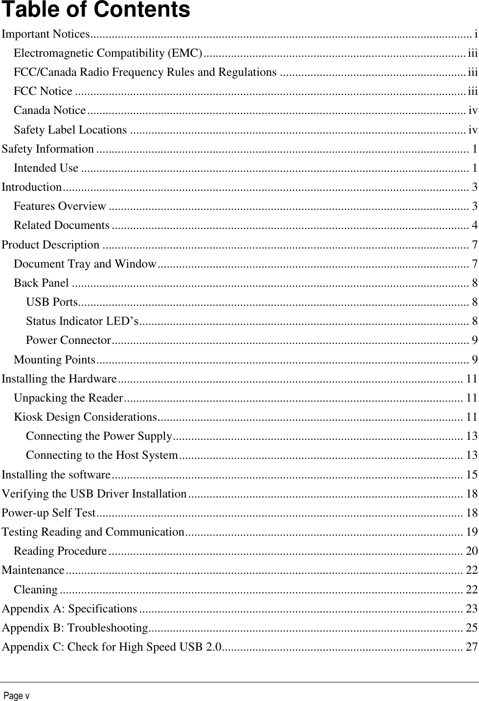   Page v Table of Contents Important Notices............................................................................................................................. i Electromagnetic Compatibility (EMC) ...................................................................................... iii FCC/Canada Radio Frequency Rules and Regulations ............................................................. iii FCC Notice ................................................................................................................................ iii Canada Notice ............................................................................................................................ iv Safety Label Locations .............................................................................................................. iv Safety Information .......................................................................................................................... 1 Intended Use ............................................................................................................................... 1 Introduction ..................................................................................................................................... 3 Features Overview ...................................................................................................................... 3 Related Documents ..................................................................................................................... 4 Product Description ........................................................................................................................ 7 Document Tray and Window ...................................................................................................... 7 Back Panel .................................................................................................................................. 8 USB Ports................................................................................................................................ 8 Status Indicator LED’s ............................................................................................................ 8 Power Connector ..................................................................................................................... 9 Mounting Points .......................................................................................................................... 9 Installing the Hardware ................................................................................................................. 11 Unpacking the Reader ............................................................................................................... 11 Kiosk Design Considerations .................................................................................................... 11 Connecting the Power Supply ............................................................................................... 13 Connecting to the Host System ............................................................................................. 13 Installing the software ................................................................................................................... 15 Verifying the USB Driver Installation .......................................................................................... 18 Power-up Self Test ........................................................................................................................ 18 Testing Reading and Communication ........................................................................................... 19 Reading Procedure .................................................................................................................... 20 Maintenance .................................................................................................................................. 22 Cleaning .................................................................................................................................... 22 Appendix A: Specifications .......................................................................................................... 23 Appendix B: Troubleshooting....................................................................................................... 25 Appendix C: Check for High Speed USB 2.0............................................................................... 27 