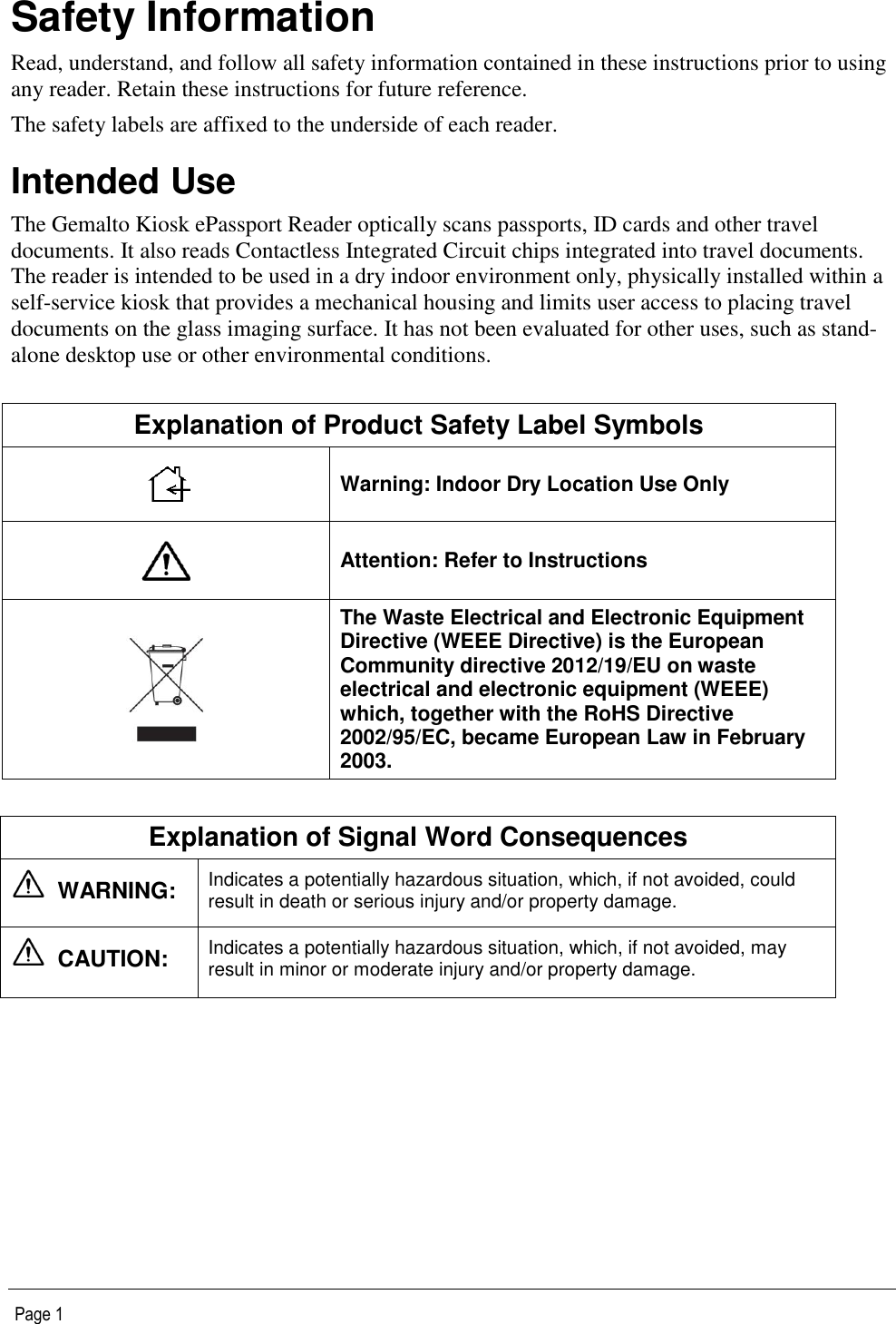   Page 1 Safety Information Read, understand, and follow all safety information contained in these instructions prior to using any reader. Retain these instructions for future reference. The safety labels are affixed to the underside of each reader. Intended Use The Gemalto Kiosk ePassport Reader optically scans passports, ID cards and other travel documents. It also reads Contactless Integrated Circuit chips integrated into travel documents. The reader is intended to be used in a dry indoor environment only, physically installed within a self-service kiosk that provides a mechanical housing and limits user access to placing travel documents on the glass imaging surface. It has not been evaluated for other uses, such as stand-alone desktop use or other environmental conditions.  Explanation of Product Safety Label Symbols  Warning: Indoor Dry Location Use Only  Attention: Refer to Instructions  The Waste Electrical and Electronic Equipment Directive (WEEE Directive) is the European Community directive 2012/19/EU on waste electrical and electronic equipment (WEEE) which, together with the RoHS Directive 2002/95/EC, became European Law in February 2003.  Explanation of Signal Word Consequences   WARNING:   Indicates a potentially hazardous situation, which, if not avoided, could result in death or serious injury and/or property damage.   CAUTION:   Indicates a potentially hazardous situation, which, if not avoided, may result in minor or moderate injury and/or property damage.  