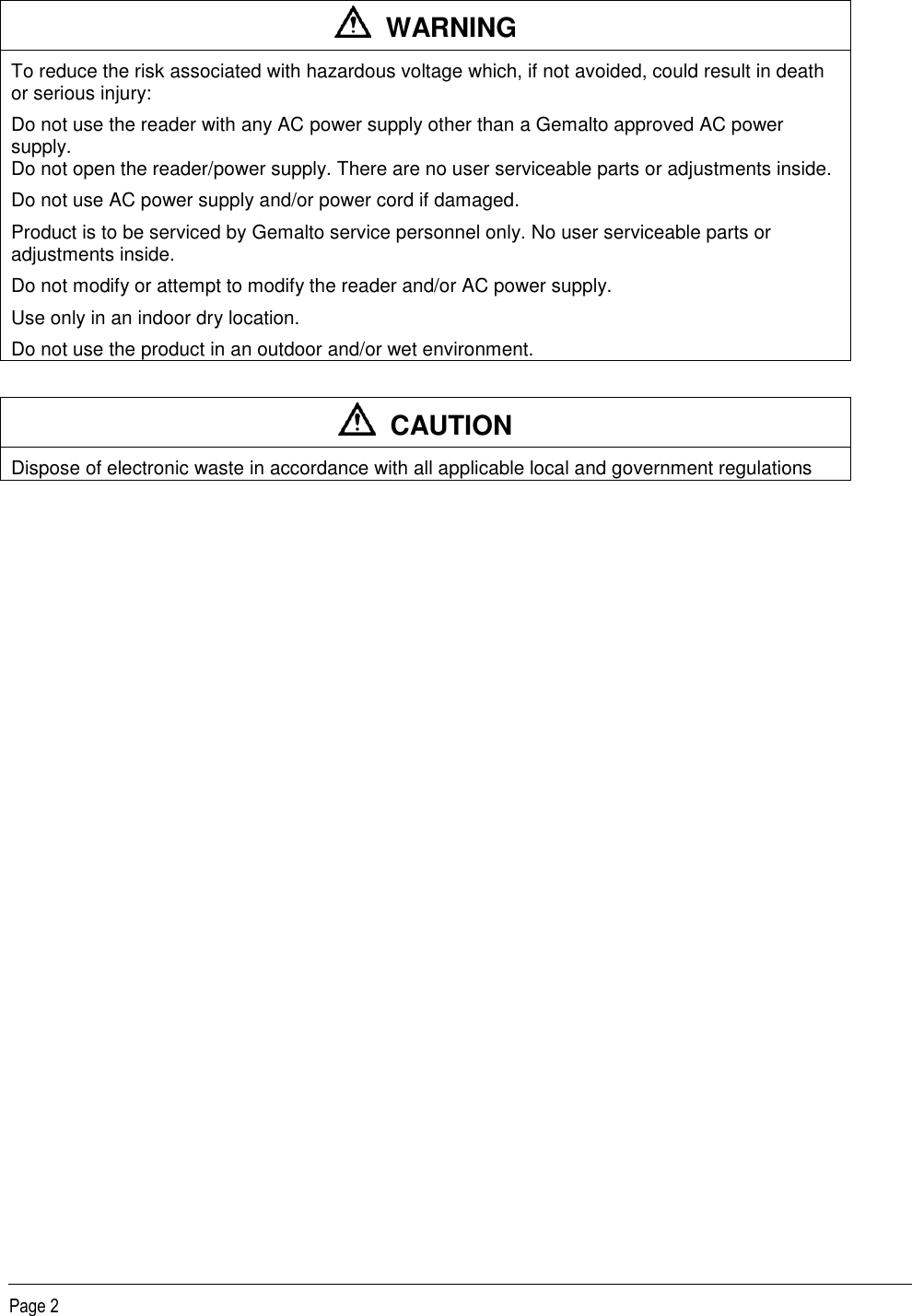   Page 2    WARNING To reduce the risk associated with hazardous voltage which, if not avoided, could result in death or serious injury: Do not use the reader with any AC power supply other than a Gemalto approved AC power supply.  Do not open the reader/power supply. There are no user serviceable parts or adjustments inside. Do not use AC power supply and/or power cord if damaged. Product is to be serviced by Gemalto service personnel only. No user serviceable parts or adjustments inside. Do not modify or attempt to modify the reader and/or AC power supply. Use only in an indoor dry location.  Do not use the product in an outdoor and/or wet environment.    CAUTION Dispose of electronic waste in accordance with all applicable local and government regulations  