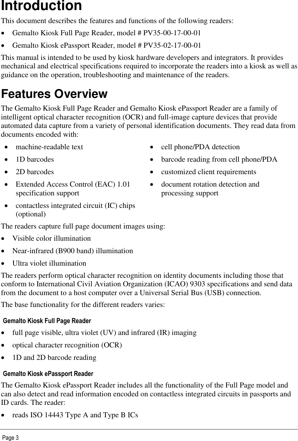   Page 3 Introduction This document describes the features and functions of the following readers:  Gemalto Kiosk Full Page Reader, model # PV35-00-17-00-01  Gemalto Kiosk ePassport Reader, model # PV35-02-17-00-01 This manual is intended to be used by kiosk hardware developers and integrators. It provides mechanical and electrical specifications required to incorporate the readers into a kiosk as well as guidance on the operation, troubleshooting and maintenance of the readers. Features Overview The Gemalto Kiosk Full Page Reader and Gemalto Kiosk ePassport Reader are a family of intelligent optical character recognition (OCR) and full-image capture devices that provide automated data capture from a variety of personal identification documents. They read data from documents encoded with:  machine-readable text  cell phone/PDA detection   1D barcodes  barcode reading from cell phone/PDA  2D barcodes  customized client requirements  Extended Access Control (EAC) 1.01 specification support  document rotation detection and processing support  contactless integrated circuit (IC) chips (optional)  The readers capture full page document images using:  Visible color illumination  Near-infrared (B900 band) illumination  Ultra violet illumination The readers perform optical character recognition on identity documents including those that conform to International Civil Aviation Organization (ICAO) 9303 specifications and send data from the document to a host computer over a Universal Serial Bus (USB) connection. The base functionality for the different readers varies: Gemalto Kiosk Full Page Reader  full page visible, ultra violet (UV) and infrared (IR) imaging  optical character recognition (OCR)  1D and 2D barcode reading Gemalto Kiosk ePassport Reader The Gemalto Kiosk ePassport Reader includes all the functionality of the Full Page model and can also detect and read information encoded on contactless integrated circuits in passports and ID cards. The reader:  reads ISO 14443 Type A and Type B ICs  