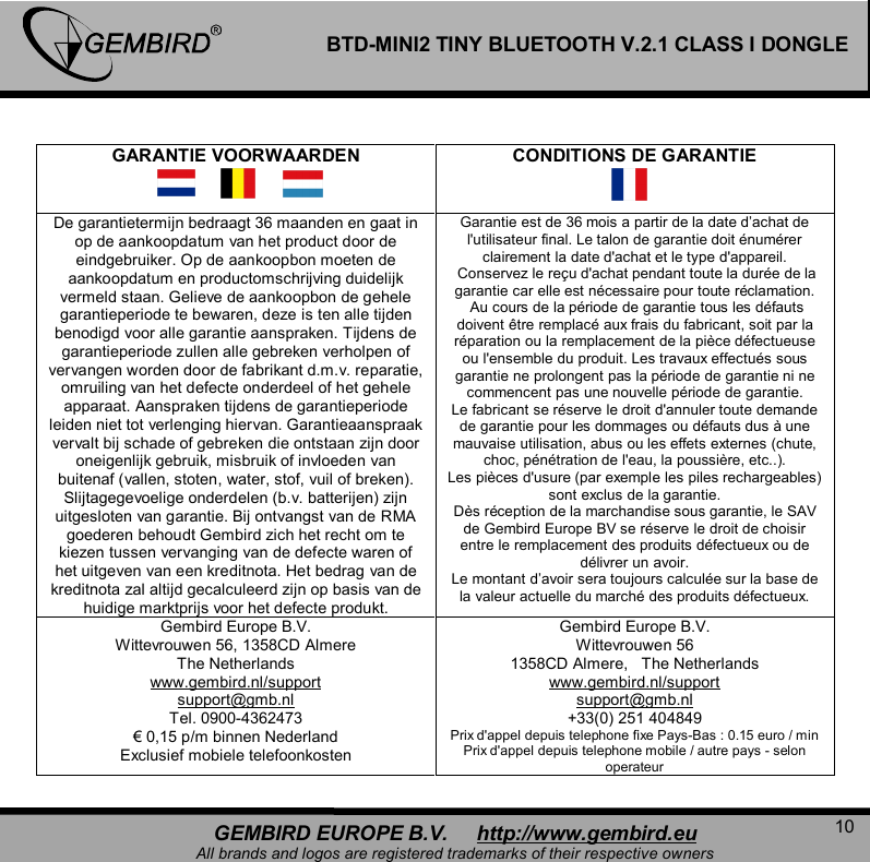   10 GEMBIRD EUROPE B.V.     http://www.gembird.eu All brands and logos are registered trademarks of their respective owners BTD-MINI2 TINY BLUETOOTH V.2.1 CLASS I DONGLE  GARANTIE VOORWAARDEN  CONDITIONS DE GARANTIE De garantietermijn bedraagt 36 maanden en gaat in op de aankoopdatum van het product door de eindgebruiker. Op de aankoopbon moeten de aankoopdatum en productomschrijving duidelijk vermeld staan. Gelieve de aankoopbon de gehele garantieperiode te bewaren, deze is ten alle tijden benodigd voor alle garantie aanspraken. Tijdens de garantieperiode zullen alle gebreken verholpen of vervangen worden door de fabrikant d.m.v. reparatie, omruiling van het defecte onderdeel of het gehele apparaat. Aanspraken tijdens de garantieperiode leiden niet tot verlenging hiervan. Garantieaanspraak vervalt bij schade of gebreken die ontstaan zijn door oneigenlijk gebruik, misbruik of invloeden van buitenaf (vallen, stoten, water, stof, vuil of breken). Slijtagegevoelige onderdelen (b.v. batterijen) zijn uitgesloten van garantie. Bij ontvangst van de RMA goederen behoudt Gembird zich het recht om te kiezen tussen vervanging van de defecte waren of het uitgeven van een kreditnota. Het bedrag van de kreditnota zal altijd gecalculeerd zijn op basis van de huidige marktprijs voor het defecte produkt. Garantie est de 36 mois a partir de la date d&rsquo;achat de l'utilisateur final. Le talon de garantie doit &eacute;num&eacute;rer clairement la date d'achat et le type d'appareil.  Conservez le re&ccedil;u d'achat pendant toute la dur&eacute;e de la garantie car elle est n&eacute;cessaire pour toute r&eacute;clamation.  Au cours de la p&eacute;riode de garantie tous les d&eacute;fauts doivent &ecirc;tre remplac&eacute; aux frais du fabricant, soit par la r&eacute;paration ou la remplacement de la pi&egrave;ce d&eacute;fectueuse ou l'ensemble du produit. Les travaux effectu&eacute;s sous garantie ne prolongent pas la p&eacute;riode de garantie ni ne commencent pas une nouvelle p&eacute;riode de garantie.  Le fabricant se r&eacute;serve le droit d'annuler toute demande de garantie pour les dommages ou d&eacute;fauts dus &agrave; une mauvaise utilisation, abus ou les effets externes (chute, choc, p&eacute;n&eacute;tration de l'eau, la poussi&egrave;re, etc..).  Les pi&egrave;ces d'usure (par exemple les piles rechargeables) sont exclus de la garantie.  D&egrave;s r&eacute;ception de la marchandise sous garantie, le SAV de Gembird Europe BV se r&eacute;serve le droit de choisir entre le remplacement des produits d&eacute;fectueux ou de d&eacute;livrer un avoir. Le montant d&rsquo;avoir sera toujours calcul&eacute;e sur la base de la valeur actuelle du march&eacute; des produits d&eacute;fectueux. Gembird Europe B.V. Wittevrouwen 56, 1358CD Almere The Netherlands www.gembird.nl/support support@gmb.nl Tel. 0900-4362473 &euro; 0,15 p/m binnen Nederland Exclusief mobiele telefoonkosten Gembird Europe B.V. Wittevrouwen 56 1358CD Almere,   The Netherlands www.gembird.nl/support support@gmb.nl +33(0) 251 404849 Prix d'appel depuis telephone fixe Pays-Bas : 0.15 euro / min Prix d'appel depuis telephone mobile / autre pays - selon operateur  