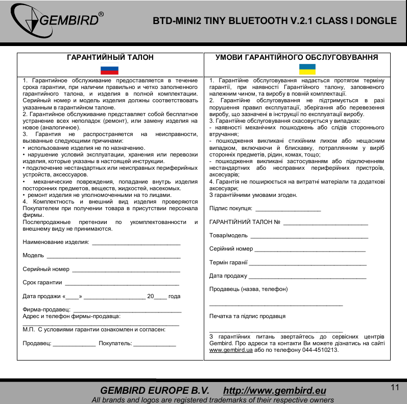   11 GEMBIRD EUROPE B.V.     http://www.gembird.eu All brands and logos are registered trademarks of their respective owners BTD-MINI2 TINY BLUETOOTH V.2.1 CLASS I DONGLE ГАРАНТИЙНЫЙ ТАЛОН УМОВИ ГАРАНТІЙНОГО ОБСЛУГОВУВАННЯ   1.  Гарантийное обслуживание предоставляется в течение срока гарантии,  при наличии правильно и четко заполненного гарантийного талона,  и изделия в полной комплектации. Серийный номер и модель изделия должны соответствовать указанным в гарантийном талоне.  2. Гарантийное обслуживание представляет собой бесплатное устранение всех неполадок (ремонт),  или замену изделия на новое (аналогичное).  3.  Гарантия не распространяется на неисправности, вызванные следующими причинами: &bull;  использование изделия не по назначению. &bull;  нарушение условий эксплуатации,  хранения или перевозки изделия, которые указаны в настоящей инструкции. &bull; подключение нестандартных или неисправных периферийных устройств, аксессуаров. &bull;  механические повреждения,  попадание внутрь изделия посторонних предметов, веществ, жидкостей, насекомых. &bull;  ремонт изделия не уполномоченными на то лицами.  4.  Комплектность и внешний вид изделия проверяются Покупателем при получении товара в присутствии персонала фирмы.  Послепродажные претензии по укомплектованности и внешнему виду не принимаются.  Наименование изделия:  ___________________________  Модель  _________________________________________  Серийный номер  _________________________________  Срок гарантии  ___________________________________  Дата продажи &laquo;____&raquo; ___________________ 20____ года  Фирма-продавец:  _________________________________ Адрес и телефон фирмы-продавца:  ________________________________________________ М.П.  С условиями гарантии ознакомлен и согласен:  Продавец: _____________  Покупатель: _____________ 1.  Гарантійне обслуговування надається протягом терміну гарантії,  при наявності Гарантійного талону,  заповненого належним чином, та виробу в повній комплектації. 2.  Гарантійне обслуговування не підтримується в разі порушення правил експлуатації,  зберігання або перевезення виробу, що зазначені в інструкції по експлуатації виробу. 3. Гарантійне обслуговування скасовується у випадках: -  наявності механічних пошкоджень або слідів стороннього втручання; -  пошкодження викликані стихійним лихом або нещасним випадком,  включаючи й блискавку,  потраплянням у виріб сторонніх предметів, рідин, комах, тощо; -  пошкодження викликані застосуванням або підключенням нестандартних або несправних периферійних пристроїв, аксесуарів;  4. Гарантія не поширюється на витратні матеріали та додаткові аксесуари;  З гарантійними умовами згоден.   Підпис покупця:  ____________________   ГАРАНТІЙНИЙ ТАЛОН №  __________________________  Товар/модель  ____________________________________  Серійний номер __________________________________  Термін гаранії ____________________________________  Дата продажу ____________________________________  Продавець (назва, телефон)   _________________________________________  Печатка та підпис продавця   _________________________________________ З гарантійних питань звертайтесь до сервісних центрів Gembird. Про адреси та контакти Ви можете дізнатись на сайті www.gembird.ua або по телефону 044-4510213.   