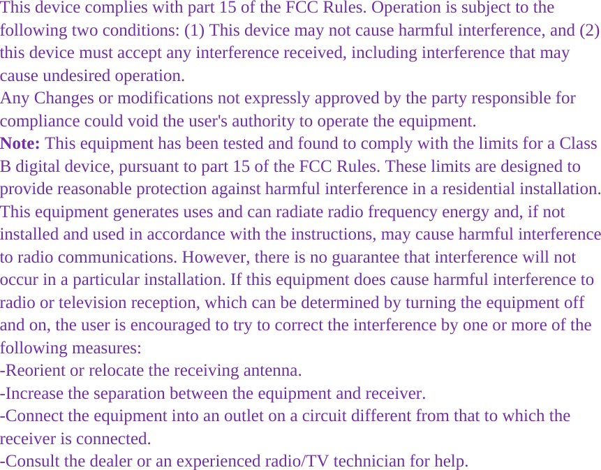  This device complies with part 15 of the FCC Rules. Operation is subject to the following two conditions: (1) This device may not cause harmful interference, and (2) this device must accept any interference received, including interference that may cause undesired operation. Any Changes or modifications not expressly approved by the party responsible for compliance could void the user's authority to operate the equipment. Note: This equipment has been tested and found to comply with the limits for a Class B digital device, pursuant to part 15 of the FCC Rules. These limits are designed to provide reasonable protection against harmful interference in a residential installation. This equipment generates uses and can radiate radio frequency energy and, if not installed and used in accordance with the instructions, may cause harmful interference to radio communications. However, there is no guarantee that interference will not occur in a particular installation. If this equipment does cause harmful interference to radio or television reception, which can be determined by turning the equipment off and on, the user is encouraged to try to correct the interference by one or more of the following measures: -Reorient or relocate the receiving antenna. -Increase the separation between the equipment and receiver. -Connect the equipment into an outlet on a circuit different from that to which the receiver is connected. -Consult the dealer or an experienced radio/TV technician for help.  