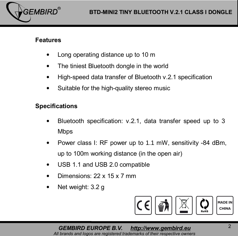   2 GEMBIRD EUROPE B.V.     http://www.gembird.eu All brands and logos are registered trademarks of their respective owners BTD-MINI2 TINY BLUETOOTH V.2.1 CLASS I DONGLE  Features   &bull; Long operating distance up to 10 m &bull; The tiniest Bluetooth dongle in the world &bull; High-speed data transfer of Bluetooth v.2.1 specification &bull; Suitable for the high-quality stereo music  Specifications   &bull; Bluetooth specification: v.2.1, data transfer speed up to 3 Mbps &bull; Power class I: RF power up to 1.1 mW, sensitivity -84 dBm, up to 100m working distance (in the open air)  &bull; USB 1.1 and USB 2.0 compatible &bull; Dimensions: 22 x 15 x 7 mm &bull; Net weight: 3.2 g    