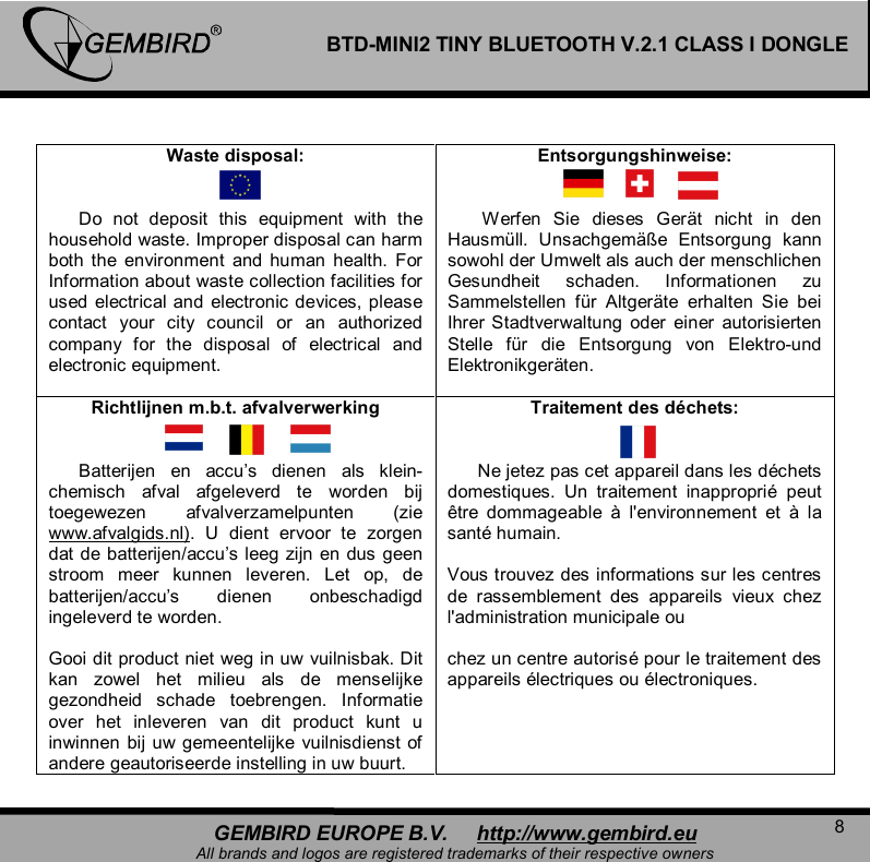   8 GEMBIRD EUROPE B.V.     http://www.gembird.eu All brands and logos are registered trademarks of their respective owners BTD-MINI2 TINY BLUETOOTH V.2.1 CLASS I DONGLE  Waste disposal:         Do not deposit this equipment with the household waste. Improper disposal can harm both the environment and human health. For Information about waste collection facilities for used electrical and electronic devices, please contact your city council or an authorized company for the disposal of electrical and electronic equipment.  Entsorgungshinweise:          Werfen Sie dieses Ger&auml;t nicht in den Hausm&uuml;ll. Unsachgem&auml;&szlig;e Entsorgung kann sowohl der Umwelt als auch der menschlichen Gesundheit schaden. Informationen zu Sammelstellen f&uuml;r Altger&auml;te erhalten Sie bei Ihrer Stadtverwaltung oder einer autorisierten Stelle f&uuml;r die Entsorgung von Elektro-und Elektronikger&auml;ten. Richtlijnen m.b.t. afvalverwerking         Batterijen en accu&rsquo;s dienen als klein-chemisch afval afgeleverd te worden bij toegewezen afvalverzamelpunten (zie www.afvalgids.nl). U dient ervoor te zorgen dat de batterijen/accu&rsquo;s leeg zijn en dus geen stroom meer kunnen leveren. Let op, de batterijen/accu&rsquo;s dienen onbeschadigd ingeleverd te worden.  Gooi dit product niet weg in uw vuilnisbak. Dit kan zowel het milieu als de menselijke gezondheid schade toebrengen. Informatie over het inleveren van dit product kunt u inwinnen bij uw gemeentelijke vuilnisdienst of andere geautoriseerde instelling in uw buurt. Traitement des d&eacute;chets:         Ne jetez pas cet appareil dans les d&eacute;chets domestiques. Un traitement inappropri&eacute; peut &ecirc;tre dommageable  &agrave; l'environnement et  &agrave; la sant&eacute; humain.  Vous trouvez des informations sur les centres de rassemblement des appareils vieux chez l'administration municipale ou   chez un centre autoris&eacute; pour le traitement des appareils &eacute;lectriques ou &eacute;lectroniques.  