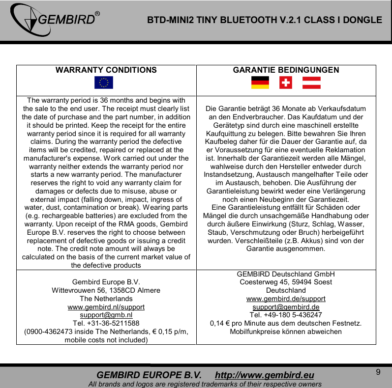   9 GEMBIRD EUROPE B.V.     http://www.gembird.eu All brands and logos are registered trademarks of their respective owners BTD-MINI2 TINY BLUETOOTH V.2.1 CLASS I DONGLE  WARRANTY CONDITIONS   GARANTIE BEDINGUNGEN  The warranty period is 36 months and begins with the sale to the end user. The receipt must clearly list the date of purchase and the part number, in addition it should be printed. Keep the receipt for the entire warranty period since it is required for all warranty claims. During the warranty period the defective items will be credited, repaired or replaced at the manufacturer's expense. Work carried out under the warranty neither extends the warranty period nor starts a new warranty period. The manufacturer reserves the right to void any warranty claim for damages or defects due to misuse, abuse or external impact (falling down, impact, ingress of water, dust, contamination or break). Wearing parts (e.g. rechargeable batteries) are excluded from the warranty. Upon receipt of the RMA goods, Gembird Europe B.V. reserves the right to choose between replacement of defective goods or issuing a credit note. The credit note amount will always be calculated on the basis of the current market value of the defective products  Die Garantie betr&auml;gt 36 Monate ab Verkaufsdatum an den Endverbraucher. Das Kaufdatum und der Ger&auml;tetyp sind durch eine maschinell erstellte Kaufquittung zu belegen. Bitte bewahren Sie Ihren Kaufbeleg daher f&uuml;r die Dauer der Garantie auf, da er Voraussetzung f&uuml;r eine eventuelle Reklamation ist. Innerhalb der Garantiezeit werden alle M&auml;ngel, wahlweise durch den Hersteller entweder durch Instandsetzung, Austausch mangelhafter Teile oder im Austausch, behoben. Die Ausf&uuml;hrung der Garantieleistung bewirkt weder eine Verl&auml;ngerung noch einen Neubeginn der Garantiezeit. Eine Garantieleistung entf&auml;llt f&uuml;r Sch&auml;den oder M&auml;ngel die durch unsachgem&auml;&szlig;e Handhabung oder durch &auml;u&szlig;ere Einwirkung (Sturz, Schlag, Wasser, Staub, Verschmutzung oder Bruch) herbeigef&uuml;hrt wurden. Verschlei&szlig;teile (z.B. Akkus) sind von der Garantie ausgenommen.  Gembird Europe B.V. Wittevrouwen 56, 1358CD Almere The Netherlands www.gembird.nl/support support@gmb.nl Tel. +31-36-5211588 (0900-4362473 inside The Netherlands, &euro; 0,15 p/m, mobile costs not included) GEMBIRD Deutschland GmbH Coesterweg 45, 59494 Soest Deutschland www.gembird.de/support support@gembird.de Tel. +49-180 5-436247 0,14 &euro; pro Minute aus dem deutschen Festnetz. Mobilfunkpreise k&ouml;nnen abweichen  