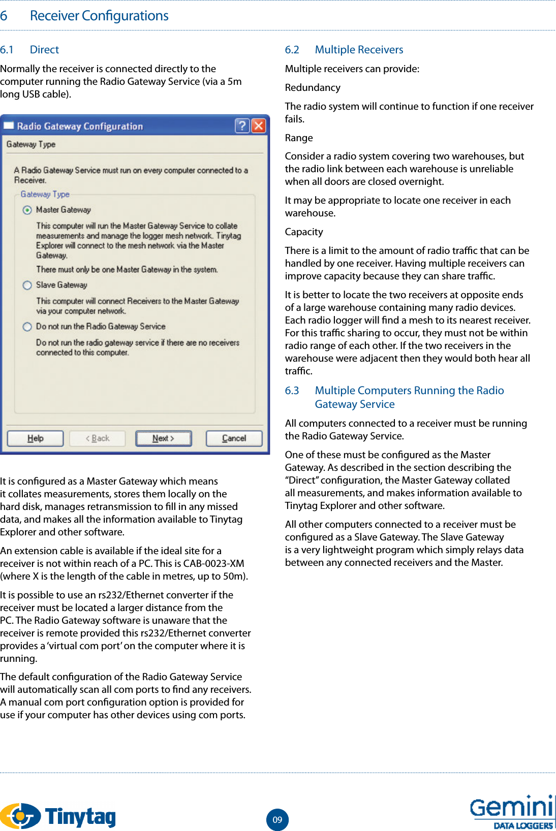 6   Receiver Con gurations096.1  DirectNormally the receiver is connected directly to the computer running the Radio Gateway Service (via a 5m long USB cable).It is con gured as a Master Gateway which means it collates measurements, stores them locally on the hard disk, manages retransmission to  ll in any missed data, and makes all the information available to Tinytag Explorer and other software.An extension cable is available if the ideal site for a receiver is not within reach of a PC. This is CAB-0023-XM (where X is the length of the cable in metres, up to 50m).It is possible to use an rs232/Ethernet converter if the receiver must be located a larger distance from the PC. The Radio Gateway software is unaware that the receiver is remote provided this rs232/Ethernet converter provides a &lsquo;virtual com port&rsquo; on the computer where it is running.The default con guration of the Radio Gateway Service will automatically scan all com ports to  nd any receivers. A manual com port con guration option is provided for use if your computer has other devices using com ports.6.2  Multiple ReceiversMultiple receivers can provide:RedundancyThe radio system will continue to function if one receiver fails.RangeConsider a radio system covering two warehouses, but the radio link between each warehouse is unreliable when all doors are closed overnight.It may be appropriate to locate one receiver in each warehouse.CapacityThere is a limit to the amount of radio tra  c that can be handled by one receiver. Having multiple receivers can improve capacity because they can share tra  c.It is better to locate the two receivers at opposite ends of a large warehouse containing many radio devices. Each radio logger will  nd a mesh to its nearest receiver. For this tra  c sharing to occur, they must not be within radio range of each other. If the two receivers in the warehouse were adjacent then they would both hear all tra  c.6.3  Multiple Computers Running the Radio Gateway ServiceAll computers connected to a receiver must be running the Radio Gateway Service.One of these must be con gured as the Master Gateway. As described in the section describing the &ldquo;Direct&rdquo; con guration, the Master Gateway collated all measurements, and makes information available to Tinytag Explorer and other software.All other computers connected to a receiver must be con gured as a Slave Gateway. The Slave Gateway is a very lightweight program which simply relays data between any connected receivers and the Master.